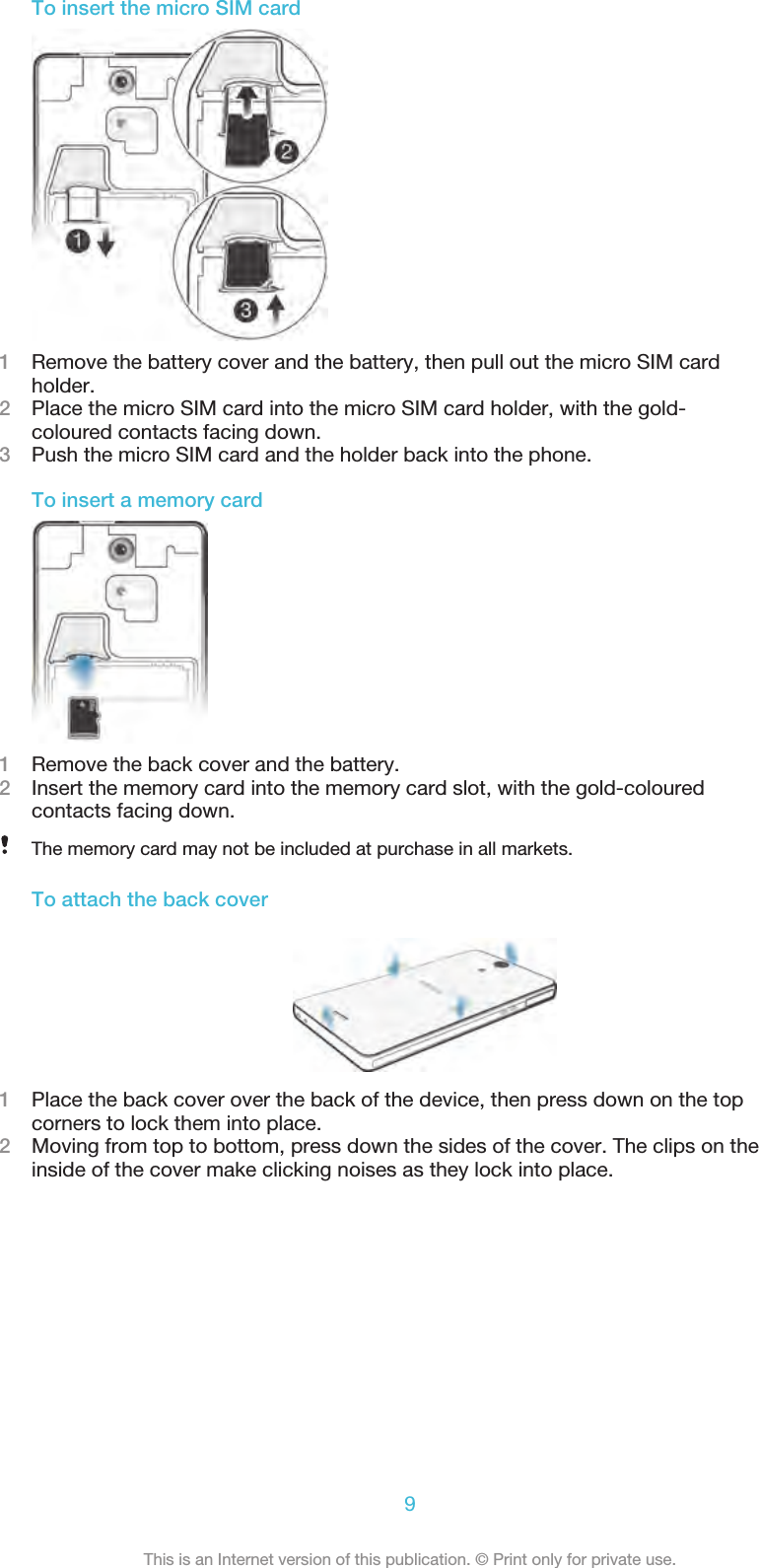 To insert the micro SIM card1Remove the battery cover and the battery, then pull out the micro SIM cardholder.2Place the micro SIM card into the micro SIM card holder, with the gold-coloured contacts facing down.3Push the micro SIM card and the holder back into the phone.To insert a memory card1Remove the back cover and the battery.2Insert the memory card into the memory card slot, with the gold-colouredcontacts facing down.The memory card may not be included at purchase in all markets.To attach the back cover1Place the back cover over the back of the device, then press down on the topcorners to lock them into place.2Moving from top to bottom, press down the sides of the cover. The clips on theinside of the cover make clicking noises as they lock into place.9This is an Internet version of this publication. © Print only for private use.