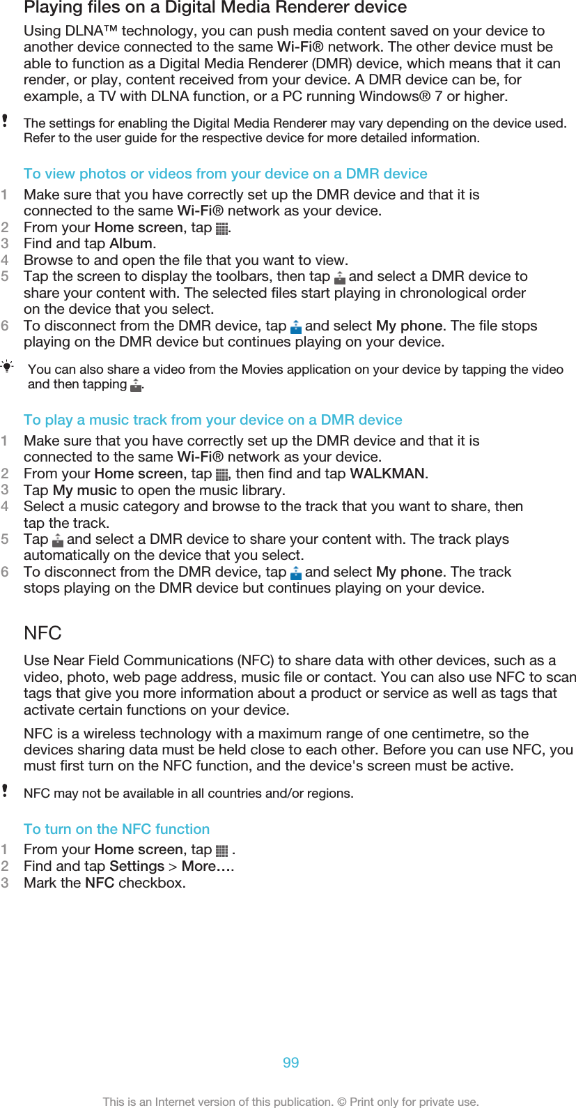 Playing files on a Digital Media Renderer deviceUsing DLNA™ technology, you can push media content saved on your device toanother device connected to the same Wi-Fi® network. The other device must beable to function as a Digital Media Renderer (DMR) device, which means that it canrender, or play, content received from your device. A DMR device can be, forexample, a TV with DLNA function, or a PC running Windows® 7 or higher.The settings for enabling the Digital Media Renderer may vary depending on the device used.Refer to the user guide for the respective device for more detailed information.To view photos or videos from your device on a DMR device1Make sure that you have correctly set up the DMR device and that it isconnected to the same Wi-Fi® network as your device.2From your Home screen, tap  .3Find and tap Album.4Browse to and open the file that you want to view.5Tap the screen to display the toolbars, then tap   and select a DMR device toshare your content with. The selected files start playing in chronological orderon the device that you select.6To disconnect from the DMR device, tap   and select My phone. The file stopsplaying on the DMR device but continues playing on your device.You can also share a video from the Movies application on your device by tapping the videoand then tapping  .To play a music track from your device on a DMR device1Make sure that you have correctly set up the DMR device and that it isconnected to the same Wi-Fi® network as your device.2From your Home screen, tap  , then find and tap WALKMAN.3Tap My music to open the music library.4Select a music category and browse to the track that you want to share, thentap the track.5Tap   and select a DMR device to share your content with. The track playsautomatically on the device that you select.6To disconnect from the DMR device, tap   and select My phone. The trackstops playing on the DMR device but continues playing on your device.NFCUse Near Field Communications (NFC) to share data with other devices, such as avideo, photo, web page address, music file or contact. You can also use NFC to scantags that give you more information about a product or service as well as tags thatactivate certain functions on your device.NFC is a wireless technology with a maximum range of one centimetre, so thedevices sharing data must be held close to each other. Before you can use NFC, youmust first turn on the NFC function, and the device&apos;s screen must be active.NFC may not be available in all countries and/or regions.To turn on the NFC function1From your Home screen, tap   .2Find and tap Settings &gt; More….3Mark the NFC checkbox.99This is an Internet version of this publication. © Print only for private use.