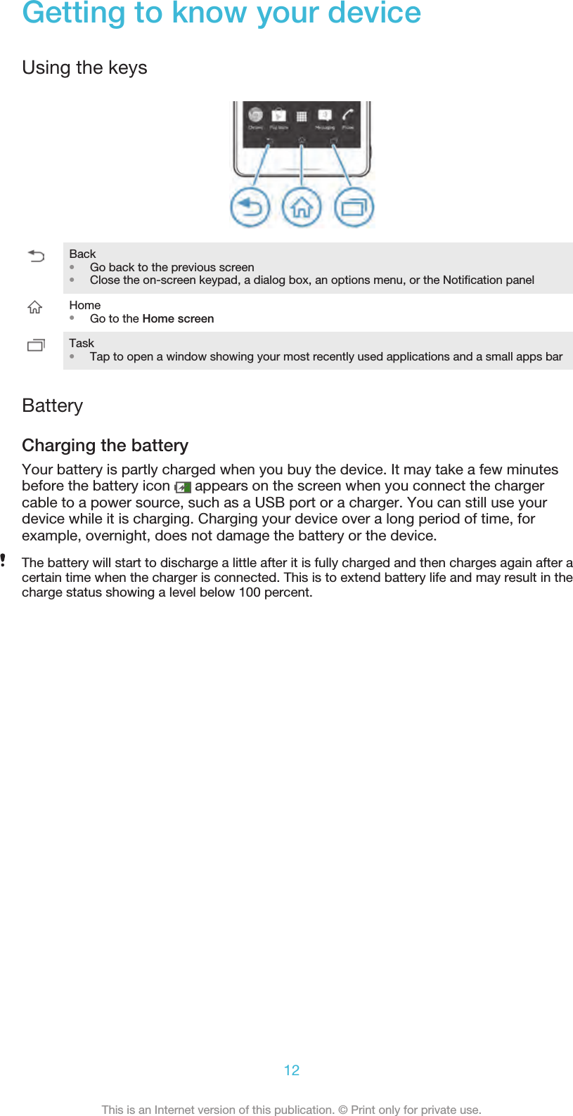 Getting to know your deviceUsing the keysBack•Go back to the previous screen•Close the on-screen keypad, a dialog box, an options menu, or the Notification panelHome•Go to the Home screenTask•Tap to open a window showing your most recently used applications and a small apps barBatteryCharging the batteryYour battery is partly charged when you buy the device. It may take a few minutesbefore the battery icon   appears on the screen when you connect the chargercable to a power source, such as a USB port or a charger. You can still use yourdevice while it is charging. Charging your device over a long period of time, forexample, overnight, does not damage the battery or the device.The battery will start to discharge a little after it is fully charged and then charges again after acertain time when the charger is connected. This is to extend battery life and may result in thecharge status showing a level below 100 percent.12This is an Internet version of this publication. © Print only for private use.