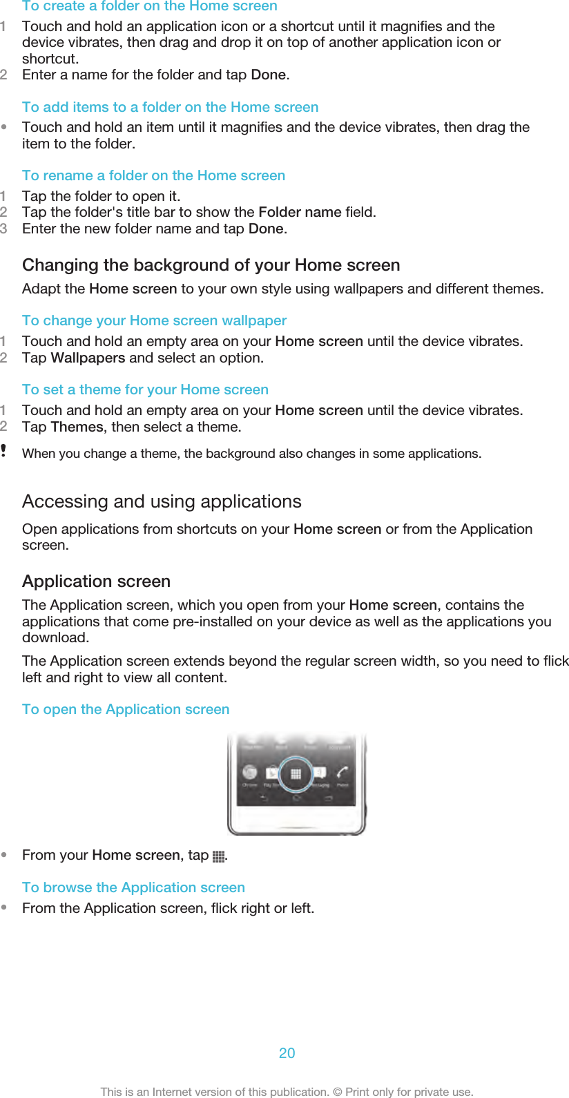 To create a folder on the Home screen1Touch and hold an application icon or a shortcut until it magnifies and thedevice vibrates, then drag and drop it on top of another application icon orshortcut.2Enter a name for the folder and tap Done.To add items to a folder on the Home screen•Touch and hold an item until it magnifies and the device vibrates, then drag theitem to the folder.To rename a folder on the Home screen1Tap the folder to open it.2Tap the folder&apos;s title bar to show the Folder name field.3Enter the new folder name and tap Done.Changing the background of your Home screenAdapt the Home screen to your own style using wallpapers and different themes.To change your Home screen wallpaper1Touch and hold an empty area on your Home screen until the device vibrates.2Tap Wallpapers and select an option.To set a theme for your Home screen1Touch and hold an empty area on your Home screen until the device vibrates.2Tap Themes, then select a theme.When you change a theme, the background also changes in some applications.Accessing and using applicationsOpen applications from shortcuts on your Home screen or from the Applicationscreen.Application screenThe Application screen, which you open from your Home screen, contains theapplications that come pre-installed on your device as well as the applications youdownload.The Application screen extends beyond the regular screen width, so you need to flickleft and right to view all content.To open the Application screen•From your Home screen, tap  .To browse the Application screen•From the Application screen, flick right or left.20This is an Internet version of this publication. © Print only for private use.