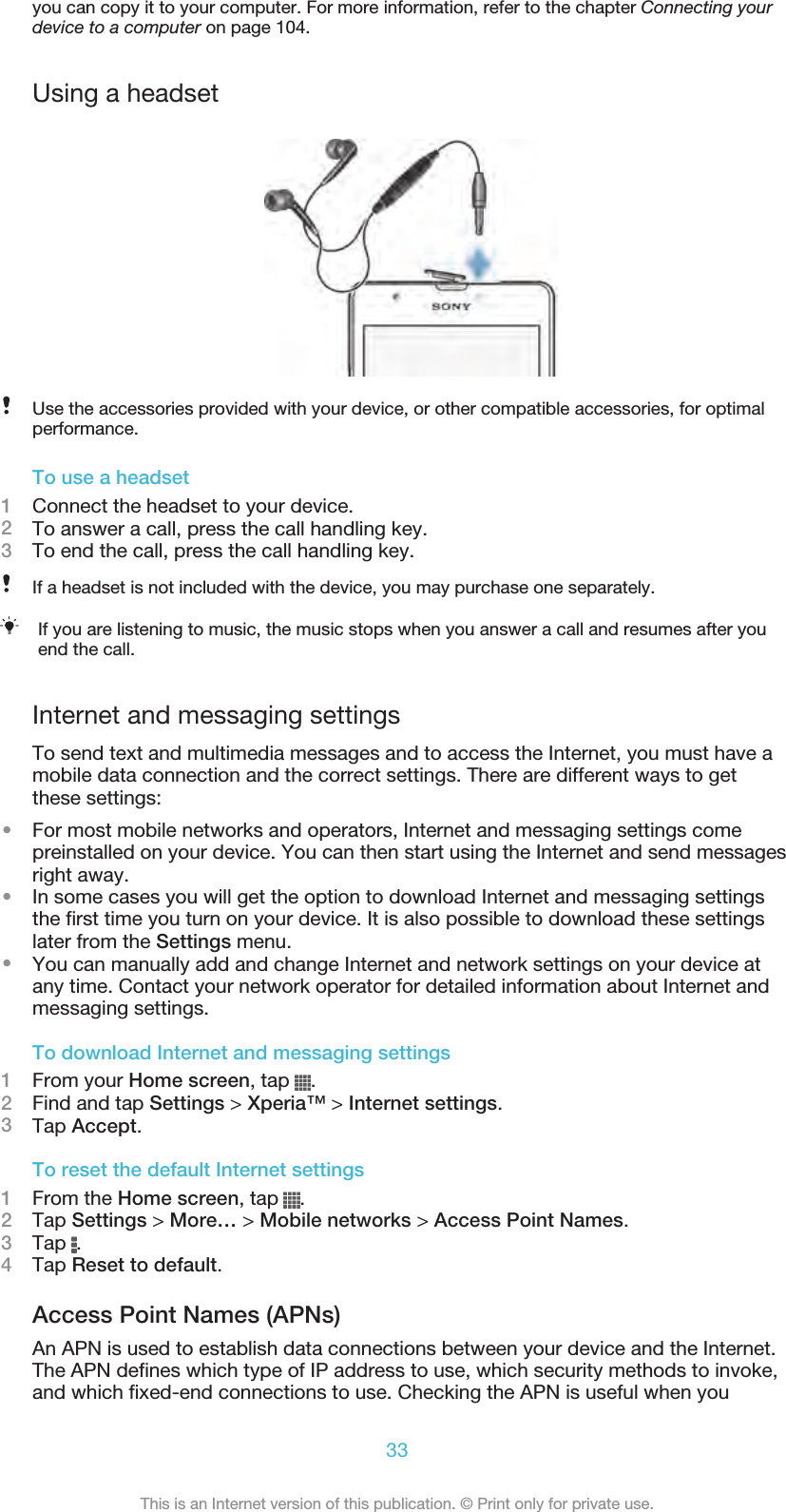 you can copy it to your computer. For more information, refer to the chapter Connecting yourdevice to a computer on page 104.Using a headsetUse the accessories provided with your device, or other compatible accessories, for optimalperformance.To use a headset1Connect the headset to your device.2To answer a call, press the call handling key.3To end the call, press the call handling key.If a headset is not included with the device, you may purchase one separately.If you are listening to music, the music stops when you answer a call and resumes after youend the call.Internet and messaging settingsTo send text and multimedia messages and to access the Internet, you must have amobile data connection and the correct settings. There are different ways to getthese settings:•For most mobile networks and operators, Internet and messaging settings comepreinstalled on your device. You can then start using the Internet and send messagesright away.•In some cases you will get the option to download Internet and messaging settingsthe first time you turn on your device. It is also possible to download these settingslater from the Settings menu.•You can manually add and change Internet and network settings on your device atany time. Contact your network operator for detailed information about Internet andmessaging settings.To download Internet and messaging settings1From your Home screen, tap  .2Find and tap Settings &gt; Xperia™ &gt; Internet settings.3Tap Accept.To reset the default Internet settings1From the Home screen, tap  .2Tap Settings &gt; More… &gt; Mobile networks &gt; Access Point Names.3Tap  .4Tap Reset to default.Access Point Names (APNs)An APN is used to establish data connections between your device and the Internet.The APN defines which type of IP address to use, which security methods to invoke,and which fixed-end connections to use. Checking the APN is useful when you33This is an Internet version of this publication. © Print only for private use.