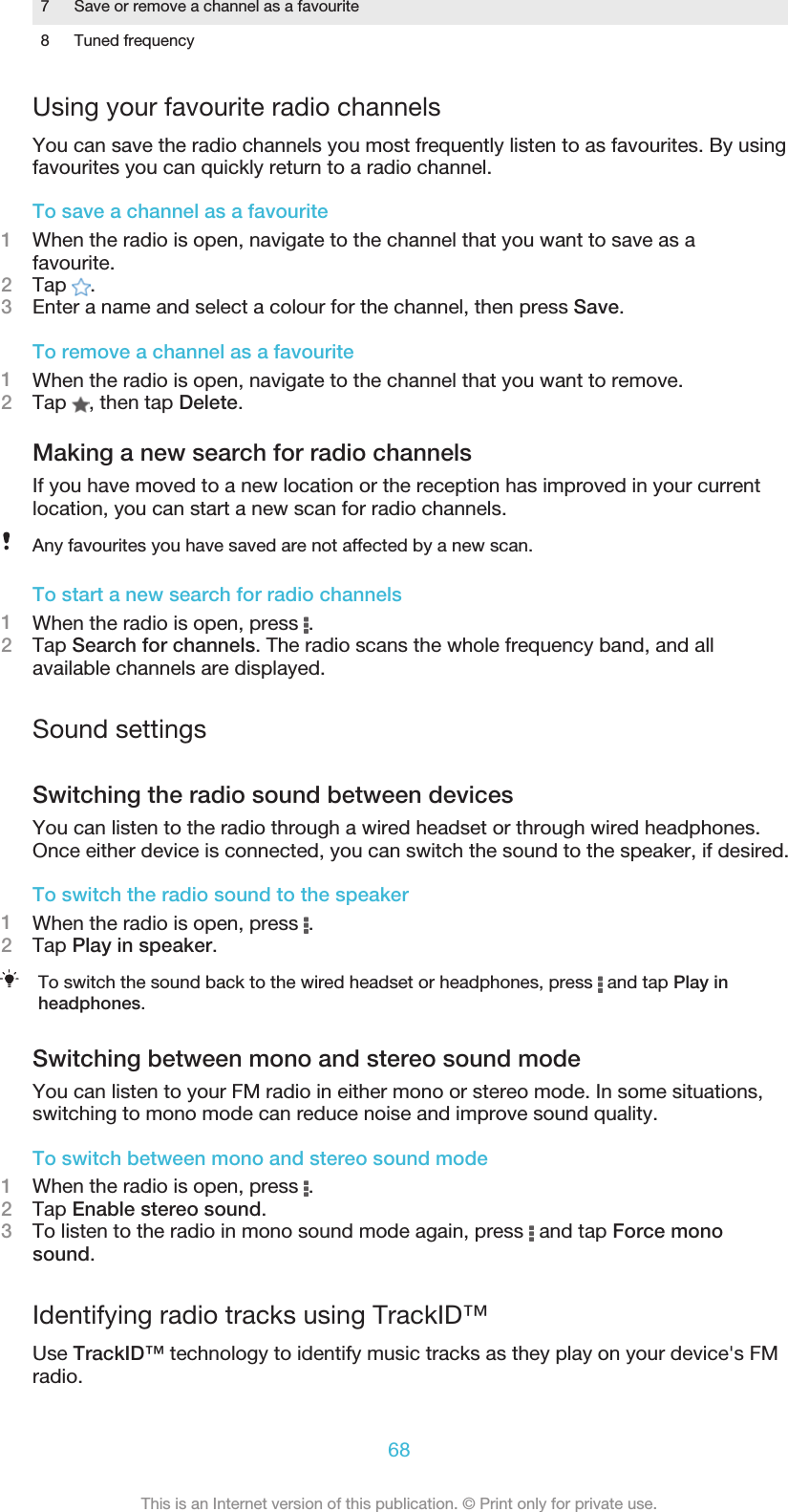 7 Save or remove a channel as a favourite8 Tuned frequencyUsing your favourite radio channelsYou can save the radio channels you most frequently listen to as favourites. By usingfavourites you can quickly return to a radio channel.To save a channel as a favourite1When the radio is open, navigate to the channel that you want to save as afavourite.2Tap  .3Enter a name and select a colour for the channel, then press Save.To remove a channel as a favourite1When the radio is open, navigate to the channel that you want to remove.2Tap  , then tap Delete.Making a new search for radio channelsIf you have moved to a new location or the reception has improved in your currentlocation, you can start a new scan for radio channels.Any favourites you have saved are not affected by a new scan.To start a new search for radio channels1When the radio is open, press  .2Tap Search for channels. The radio scans the whole frequency band, and allavailable channels are displayed.Sound settingsSwitching the radio sound between devicesYou can listen to the radio through a wired headset or through wired headphones.Once either device is connected, you can switch the sound to the speaker, if desired.To switch the radio sound to the speaker1When the radio is open, press  .2Tap Play in speaker.To switch the sound back to the wired headset or headphones, press   and tap Play inheadphones.Switching between mono and stereo sound modeYou can listen to your FM radio in either mono or stereo mode. In some situations,switching to mono mode can reduce noise and improve sound quality.To switch between mono and stereo sound mode1When the radio is open, press  .2Tap Enable stereo sound.3To listen to the radio in mono sound mode again, press   and tap Force monosound.Identifying radio tracks using TrackID™Use TrackID™ technology to identify music tracks as they play on your device&apos;s FMradio.68This is an Internet version of this publication. © Print only for private use.