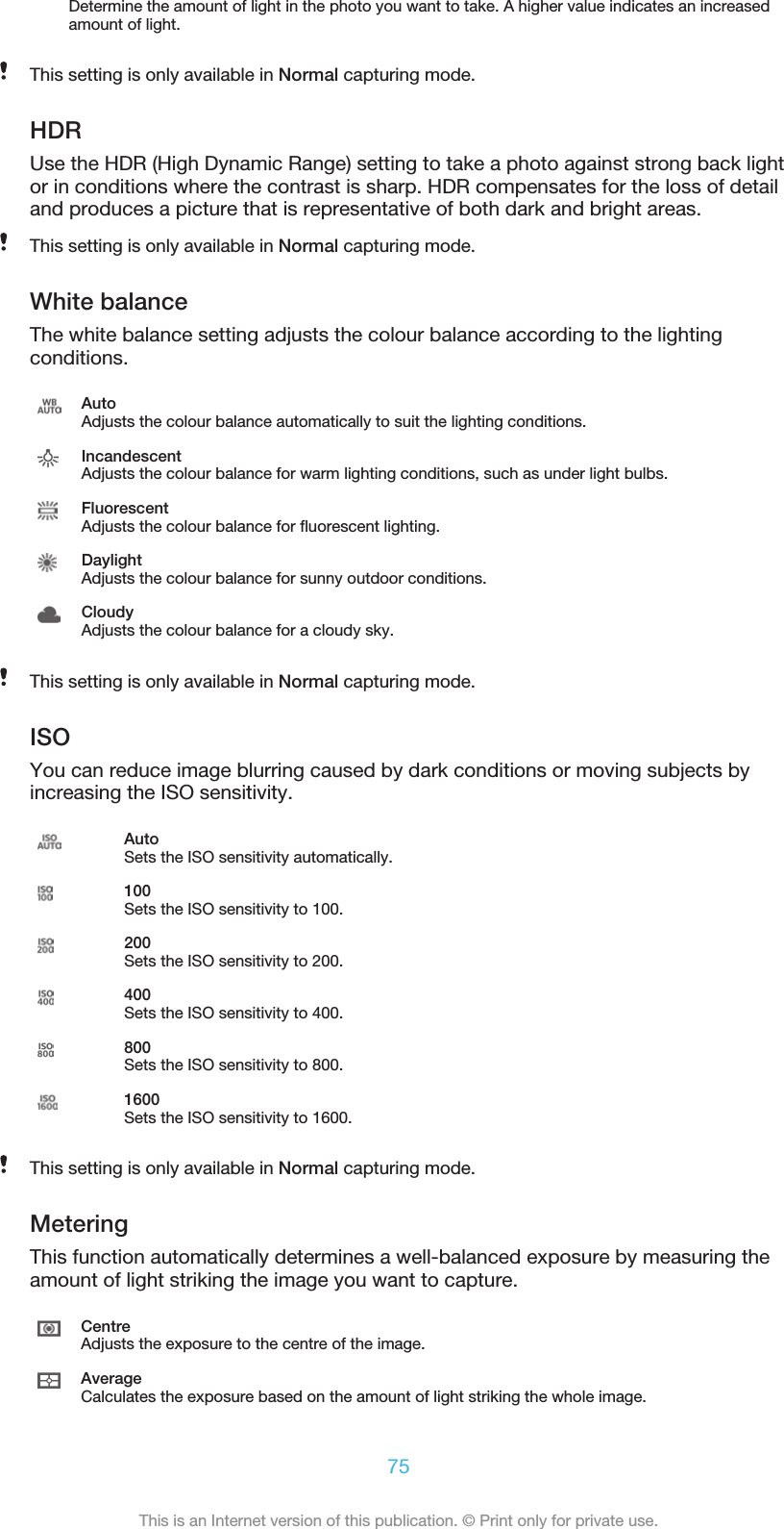 Determine the amount of light in the photo you want to take. A higher value indicates an increasedamount of light.This setting is only available in Normal capturing mode.HDRUse the HDR (High Dynamic Range) setting to take a photo against strong back lightor in conditions where the contrast is sharp. HDR compensates for the loss of detailand produces a picture that is representative of both dark and bright areas.This setting is only available in Normal capturing mode.White balanceThe white balance setting adjusts the colour balance according to the lightingconditions.AutoAdjusts the colour balance automatically to suit the lighting conditions.IncandescentAdjusts the colour balance for warm lighting conditions, such as under light bulbs.FluorescentAdjusts the colour balance for fluorescent lighting.DaylightAdjusts the colour balance for sunny outdoor conditions.CloudyAdjusts the colour balance for a cloudy sky.This setting is only available in Normal capturing mode.ISOYou can reduce image blurring caused by dark conditions or moving subjects byincreasing the ISO sensitivity.AutoSets the ISO sensitivity automatically.100Sets the ISO sensitivity to 100.200Sets the ISO sensitivity to 200.400Sets the ISO sensitivity to 400.800Sets the ISO sensitivity to 800.1600Sets the ISO sensitivity to 1600.This setting is only available in Normal capturing mode.MeteringThis function automatically determines a well-balanced exposure by measuring theamount of light striking the image you want to capture.CentreAdjusts the exposure to the centre of the image.AverageCalculates the exposure based on the amount of light striking the whole image.75This is an Internet version of this publication. © Print only for private use.