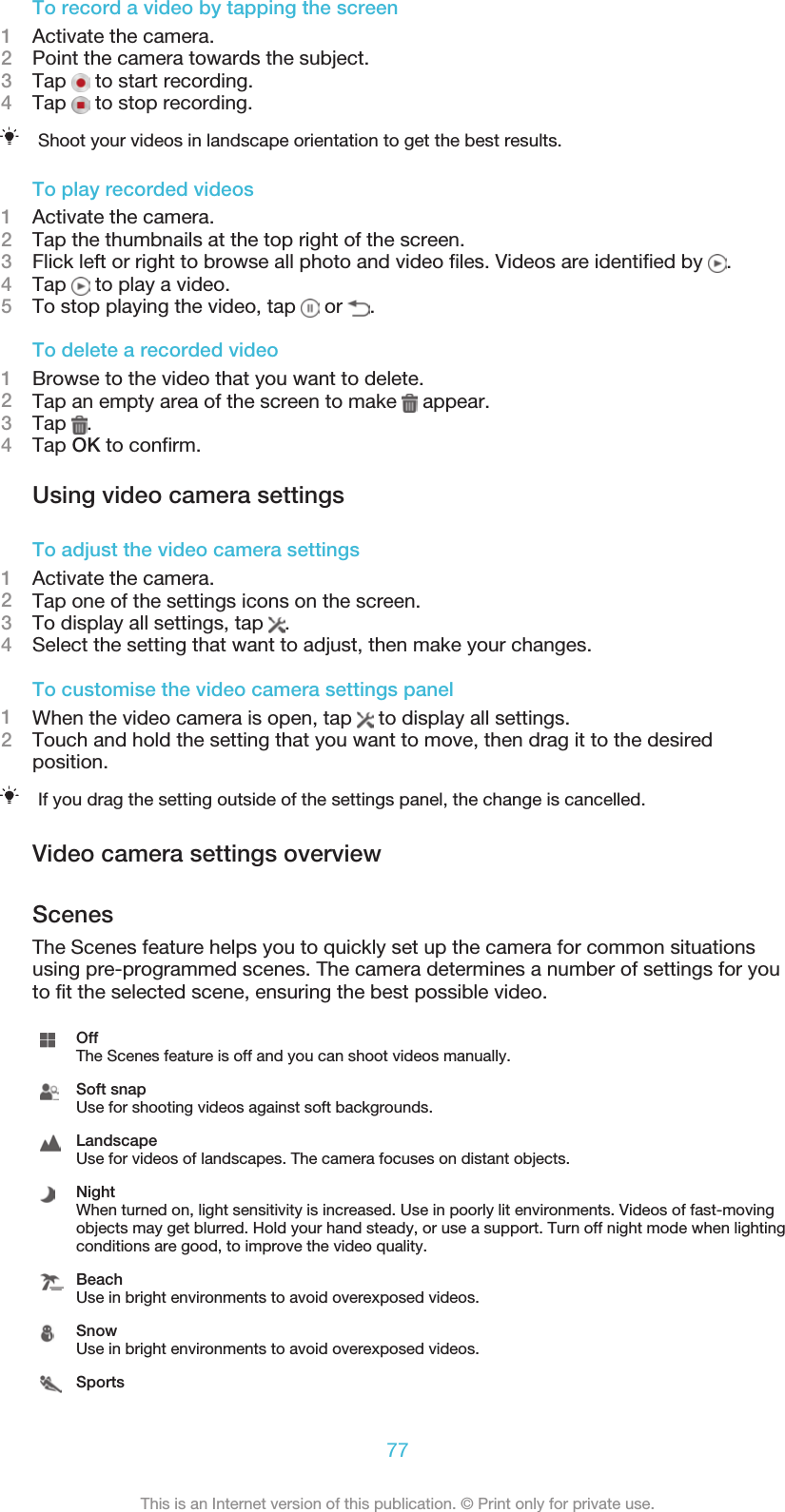To record a video by tapping the screen1Activate the camera.2Point the camera towards the subject.3Tap   to start recording.4Tap   to stop recording.Shoot your videos in landscape orientation to get the best results.To play recorded videos1Activate the camera.2Tap the thumbnails at the top right of the screen.3Flick left or right to browse all photo and video files. Videos are identified by  .4Tap   to play a video.5To stop playing the video, tap   or  .To delete a recorded video1Browse to the video that you want to delete.2Tap an empty area of the screen to make   appear.3Tap  .4Tap OK to confirm.Using video camera settingsTo adjust the video camera settings1Activate the camera.2Tap one of the settings icons on the screen.3To display all settings, tap  .4Select the setting that want to adjust, then make your changes.To customise the video camera settings panel1When the video camera is open, tap   to display all settings.2Touch and hold the setting that you want to move, then drag it to the desiredposition.If you drag the setting outside of the settings panel, the change is cancelled.Video camera settings overviewScenesThe Scenes feature helps you to quickly set up the camera for common situationsusing pre-programmed scenes. The camera determines a number of settings for youto fit the selected scene, ensuring the best possible video.OffThe Scenes feature is off and you can shoot videos manually.Soft snapUse for shooting videos against soft backgrounds.LandscapeUse for videos of landscapes. The camera focuses on distant objects.NightWhen turned on, light sensitivity is increased. Use in poorly lit environments. Videos of fast-movingobjects may get blurred. Hold your hand steady, or use a support. Turn off night mode when lightingconditions are good, to improve the video quality.BeachUse in bright environments to avoid overexposed videos.SnowUse in bright environments to avoid overexposed videos.Sports77This is an Internet version of this publication. © Print only for private use.