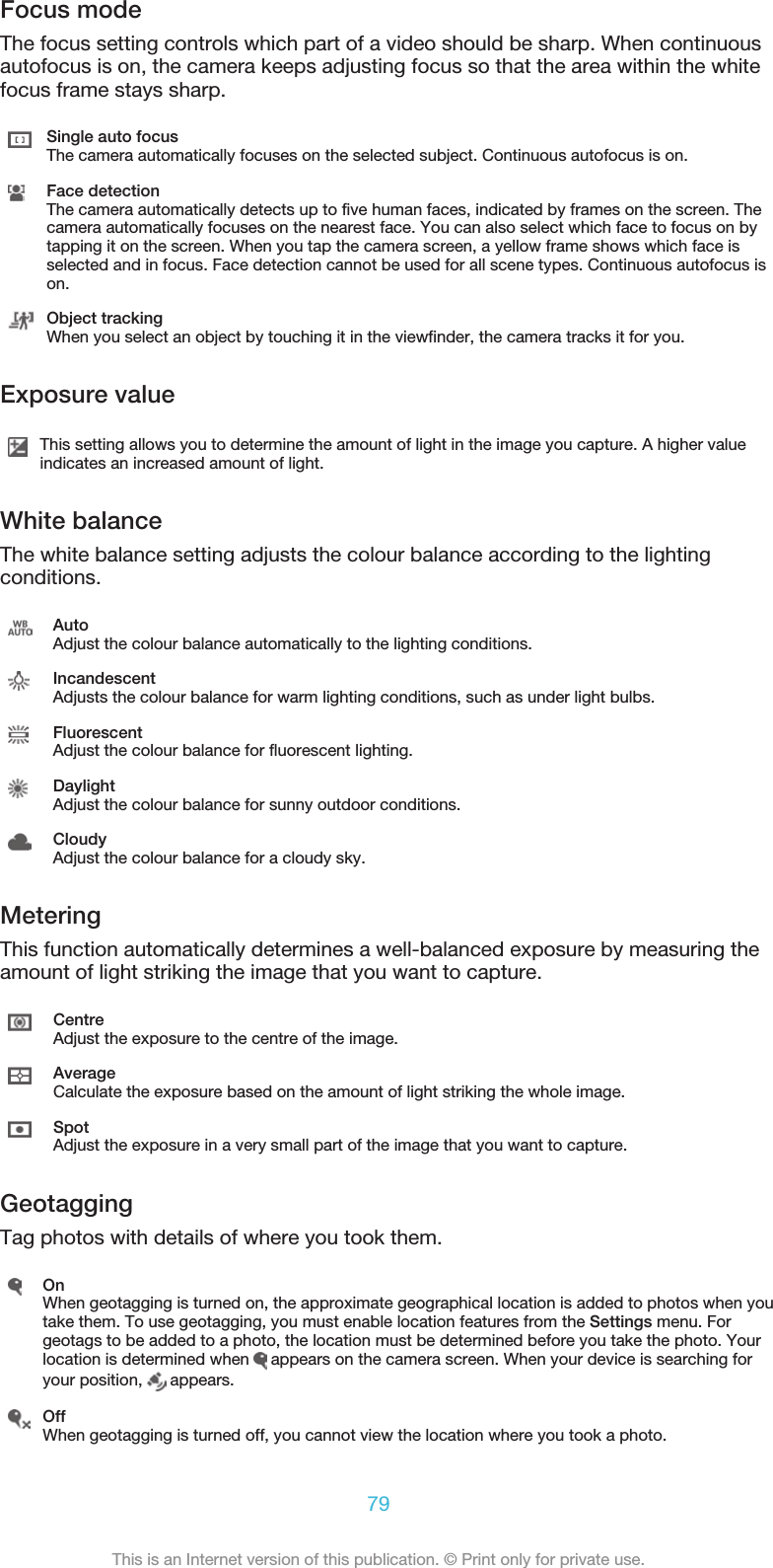 Focus modeThe focus setting controls which part of a video should be sharp. When continuousautofocus is on, the camera keeps adjusting focus so that the area within the whitefocus frame stays sharp.Single auto focusThe camera automatically focuses on the selected subject. Continuous autofocus is on.Face detectionThe camera automatically detects up to five human faces, indicated by frames on the screen. Thecamera automatically focuses on the nearest face. You can also select which face to focus on bytapping it on the screen. When you tap the camera screen, a yellow frame shows which face isselected and in focus. Face detection cannot be used for all scene types. Continuous autofocus ison.Object trackingWhen you select an object by touching it in the viewfinder, the camera tracks it for you.Exposure valueThis setting allows you to determine the amount of light in the image you capture. A higher valueindicates an increased amount of light.White balanceThe white balance setting adjusts the colour balance according to the lightingconditions.AutoAdjust the colour balance automatically to the lighting conditions.IncandescentAdjusts the colour balance for warm lighting conditions, such as under light bulbs.FluorescentAdjust the colour balance for fluorescent lighting.DaylightAdjust the colour balance for sunny outdoor conditions.CloudyAdjust the colour balance for a cloudy sky.MeteringThis function automatically determines a well-balanced exposure by measuring theamount of light striking the image that you want to capture.CentreAdjust the exposure to the centre of the image.AverageCalculate the exposure based on the amount of light striking the whole image.SpotAdjust the exposure in a very small part of the image that you want to capture.GeotaggingTag photos with details of where you took them.OnWhen geotagging is turned on, the approximate geographical location is added to photos when youtake them. To use geotagging, you must enable location features from the Settings menu. Forgeotags to be added to a photo, the location must be determined before you take the photo. Yourlocation is determined when   appears on the camera screen. When your device is searching foryour position,   appears.OffWhen geotagging is turned off, you cannot view the location where you took a photo.79This is an Internet version of this publication. © Print only for private use.