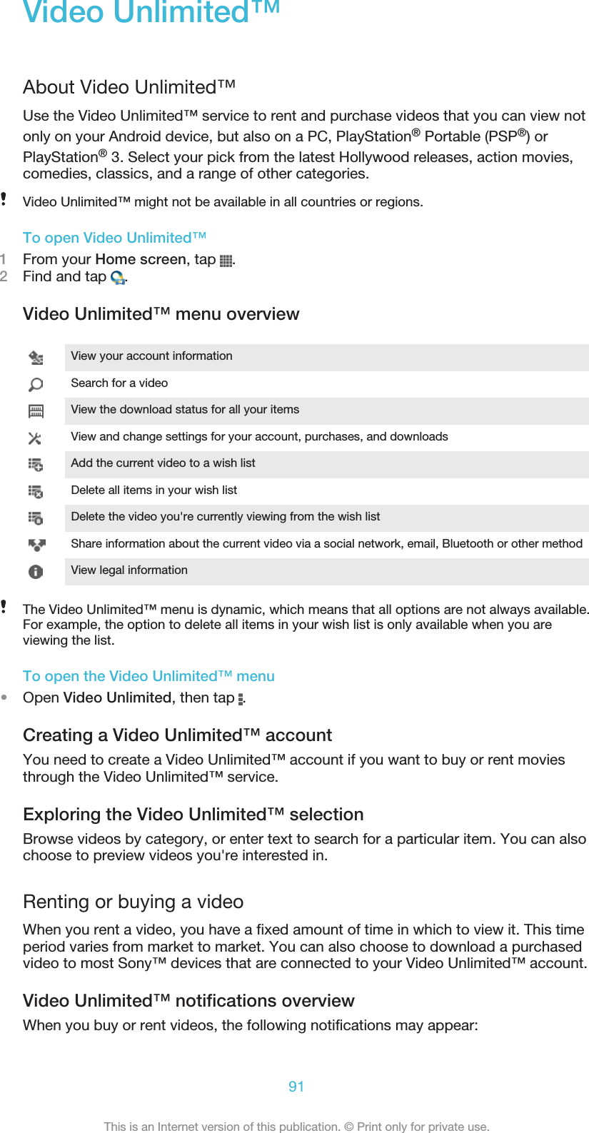 Video Unlimited™About Video Unlimited™Use the Video Unlimited™ service to rent and purchase videos that you can view notonly on your Android device, but also on a PC, PlayStation® Portable (PSP®) orPlayStation® 3. Select your pick from the latest Hollywood releases, action movies,comedies, classics, and a range of other categories.Video Unlimited™ might not be available in all countries or regions.To open Video Unlimited™1From your Home screen, tap  .2Find and tap  .Video Unlimited™ menu overviewView your account informationSearch for a videoView the download status for all your itemsView and change settings for your account, purchases, and downloadsAdd the current video to a wish listDelete all items in your wish listDelete the video you&apos;re currently viewing from the wish listShare information about the current video via a social network, email, Bluetooth or other methodView legal informationThe Video Unlimited™ menu is dynamic, which means that all options are not always available.For example, the option to delete all items in your wish list is only available when you areviewing the list.To open the Video Unlimited™ menu•Open Video Unlimited, then tap  .Creating a Video Unlimited™ accountYou need to create a Video Unlimited™ account if you want to buy or rent moviesthrough the Video Unlimited™ service.Exploring the Video Unlimited™ selectionBrowse videos by category, or enter text to search for a particular item. You can alsochoose to preview videos you&apos;re interested in.Renting or buying a videoWhen you rent a video, you have a fixed amount of time in which to view it. This timeperiod varies from market to market. You can also choose to download a purchasedvideo to most Sony™ devices that are connected to your Video Unlimited™ account.Video Unlimited™ notifications overviewWhen you buy or rent videos, the following notifications may appear:91This is an Internet version of this publication. © Print only for private use.