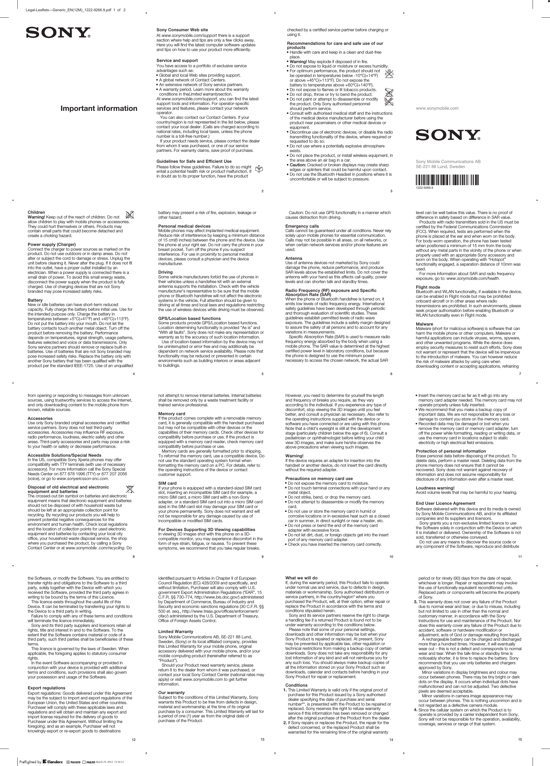 Important informationSony Consumer Web siteAt www.sonymobile.com/support there is a supportsection where help and tips are only a few clicks away.Here you will find the latest computer software updatesand tips on how to use your product more efficiently.Service and supportYou have access to a portfolio of exclusive serviceadvantages such as:•Global and local Web sites providing support.•A global network of Contact Centers.•An extensive network of Sony service partners.•A warranty period. Learn more about the warrantyconditions in theLimited warrantysection.At www.sonymobile.com/support, you can find the latestsupport tools and information. For operator-specificservices and features, please contact your networkoperator.You can also contact our Contact Centers. If yourcountry/region is not represented in the list below, pleasecontact your local dealer. (Calls are charged according tonational rates, including local taxes, unless the phonenumber is a toll-free number.)If your product needs service, please contact the dealerfrom whom it was purchased, or one of our servicepartners. For warranty claims, save proof of purchase.Guidelines for Safe and Efficient UsePlease follow these guidelines. Failure to do so mightentail a potential health risk or product malfunction. Ifin doubt as to its proper function, have the product2 checked by a certified service partner before charging orusing it.Recommendations for care and safe use of ourproducts•Handle with care and keep in a clean and dust-freeplace.•Warning! May explode if disposed of in fire.•Do not expose to liquid or moisture or excess humidity.•For optimum performance, the product should notbe operated in temperatures below -10°C(+14°F)or above +45°C(+113°F). Do not expose thebattery to temperatures above +60°C(+140°F).•Do not expose to flames or lit tobacco products.•Do not drop, throw or try to bend the product.•Do not paint or attempt to disassemble or modifythe product. Only Sony authorised personnelshould perform service.•Consult with authorised medical staff and the instructionsof the medical device manufacturer before using theproduct near pacemakers or other medical devices orequipment.•Discontinue use of electronic devices, or disable the radiotransmitting functionality of the device, where required orrequested to do so.•Do not use where a potentially explosive atmosphereexists.•Do not place the product, or install wireless equipment, inthe area above an air bag in a car.•Caution: Cracked or broken displays may create sharpedges or splinters that could be harmful upon contact.•Do not use the Bluetooth Headset in positions where it isuncomfortable or will be subject to pressure.3 www.sonymobile.comSony Mobile Communications ABSE-221 88 Lund, Sweden1222-9266.9ChildrenWarning! Keep out of the reach of children. Do notallow children to play with mobile phones or accessories.They could hurt themselves or others. Products maycontain small parts that could become detached andcreate a choking hazard.Power supply (Charger)Connect the charger to power sources as marked on theproduct. Do not use outdoors or in damp areas. Do notalter or subject the cord to damage or stress. Unplug theunit before cleaning it. Never alter the plug. If it does not fitinto the outlet, have a proper outlet installed by anelectrician. When a power supply is connected there is asmall drain of power. To avoid this small energy waste,disconnect the power supply when the product is fullycharged. Use of charging devices that are not Sonybranded may pose increased safety risks.BatteryNew or idle batteries can have short-term reducedcapacity. Fully charge the battery before initial use. Use forthe intended purpose only. Charge the battery intemperatures between +5°C(+41°F) and +45°C(+113°F).Do not put the battery into your mouth. Do not let thebattery contacts touch another metal object. Turn off theproduct before removing the battery. Performancedepends on temperatures, signal strength, usage patterns,features selected and voice or data transmissions. OnlySony service partners should remove or replace built-inbatteries. Use of batteries that are not Sony branded maypose increased safety risks. Replace the battery only withanother Sony battery that has been qualified with theproduct per the standard IEEE-1725. Use of an unqualified4 battery may present a risk of fire, explosion, leakage orother hazard.Personal medical devicesMobile phones may affect implanted medical equipment.Reduce risk of interference by keeping a minimum distanceof 15 cm(6 inches) between the phone and the device. Usethe phone at your right ear. Do not carry the phone in yourbreast pocket. Turn off the phone if you suspectinterference. For use in proximity to personal medicaldevices, please consult a physician and the devicemanufacturer.DrivingSome vehicle manufacturers forbid the use of phones intheir vehicles unless a handsfree kit with an externalantenna supports the installation. Check with the vehiclemanufacturer&apos;s representative to be sure that the mobilephone or Bluetooth handsfree will not affect the electronicsystems in the vehicle. Full attention should be given todriving at all times and local laws and regulations restrictingthe use of wireless devices while driving must be observed.GPS/Location based functionsSome products provide GPS/Location based functions.Location determining functionality is provided “As is” and“With all faults”. Sony does not make any representation orwarranty as to the accuracy of such location information.Use of location-based information by the device may notbe uninterrupted or error free and may additionally bedependent on network service availability. Please note thatfunctionality may be reduced or prevented in certainenvironments such as building interiors or areas adjacentto buildings.5 Caution: Do not use GPS functionality in a manner whichcauses distraction from driving.Emergency callsCalls cannot be guaranteed under all conditions. Never relysolely upon mobile phones for essential communication.Calls may not be possible in all areas, on all networks, orwhen certain network services and/or phone features areused.AntennaUse of antenna devices not marketed by Sony coulddamage the phone, reduce performance, and produceSAR levels above the established limits. Do not cover theantenna with your hand as this affects call quality, powerlevels and can shorten talk and standby times.Radio Frequency (RF) exposure and SpecificAbsorption Rate (SAR)When the phone or Bluetooth handsfree is turned on, itemits low levels of radio frequency energy. Internationalsafety guidelines have been developed through periodicand thorough evaluation of scientific studies. Theseguidelines establish permitted levels of radio waveexposure. The guidelines include a safety margin designedto assure the safety of all persons and to account for anyvariations in measurements.Specific Absorption Rate (SAR) is used to measure radiofrequency energy absorbed by the body when using amobile phone. The SAR value is determined at the highestcertified power level in laboratory conditions, but becausethe phone is designed to use the minimum powernecessary to access the chosen network, the actual SAR6 level can be well below this value. There is no proof ofdifference in safety based on difference in SAR value.Products with radio transmitters sold in the US must becertified by the Federal Communications Commission(FCC). When required, tests are performed when thephone is placed at the ear and when worn on the body.For body-worn operation, the phone has been testedwhen positioned a minimum of 15 mm from the bodywithout any metal parts in the vicinity of the phone or whenproperly used with an appropriate Sony accessory andworn on the body. When operating with “Hotspot”functionality engaged, a separation distance of 10mm wasused.For more information about SAR and radio frequencyexposure, go to: www.sonymobile.com/health.Flight modeBluetooth and WLAN functionality, if available in the device,can be enabled in Flight mode but may be prohibitedonboard aircraft or in other areas where radiotransmissions are prohibited. In such environments, pleaseseek proper authorisation before enabling Bluetooth orWLAN functionality even in Flight mode.MalwareMalware (short for malicious software) is software that canharm the mobile phone or other computers. Malware orharmful applications can include viruses, worms, spyware,and other unwanted programs. While the device doesemploy security measures to resist such efforts, Sony doesnot warrant or represent that the device will be imperviousto the introduction of malware. You can however reducethe risk of malware attacks by using care whendownloading content or accepting applications, refraining7 from opening or responding to messages from unknownsources, using trustworthy services to access the Internet,and only downloading content to the mobile phone fromknown, reliable sources.AccessoriesUse only Sony branded original accessories and certifiedservice partners. Sony does not test third-partyaccessories. Accessories may influence RF exposure,radio performance, loudness, electric safety and otherareas. Third-party accessories and parts may pose a riskto your health or safety or decrease performance.Accessible Solutions/Special NeedsIn the US, compatible Sony Xperia phones may offercompatibility with TTY terminals (with use of necessaryaccessory). For more information call the Sony SpecialNeeds Center on 877 878 1996 (TTY) or 877 207 2056(voice), or go to www.sonyericsson-snc.com.Disposal of old electrical and electronicequipment and batteriesThe crossed-out bin symbol on batteries and electronicequipment means that electronic equipment and batteriesshould not be disposed of with household waste butshould be left at an appropriate collection point forrecycling. By recycling our products you will help toprevent potential negative consequences for theenvironment and human health. Check local regulationsand the location of collection points for used electronicequipment and batteries by contacting your local cityoffice, your household waste disposal service, the shopwhere you purchased the product, by calling a SonyContact Center or at www.sonymobile .com/recycling. Do8 not attempt to remove internal batteries. Internal batteriesshall be removed only by a waste treatment facility ortrained service professional.Memory cardIf the product comes complete with a removable memorycard, it is generally compatible with the handset purchasedbut may not be compatible with other devices or thecapabilities of their memory cards. Check other devices forcompatibility before purchase or use. If the product isequipped with a memory card reader, check memory cardcompatibility before purchase or use.Memory cards are generally formatted prior to shipping.To reformat the memory card, use a compatible device. Donot use the standard operating system format whenformatting the memory card on a PC. For details, refer tothe operating instructions of the device or contactcustomer support.SIM cardIf your phone is equipped with a standard-sized SIM cardslot, inserting an incompatible SIM card (for example, amicro SIM card, a micro SIM card with a non-Sonyadapter, or a standard SIM card cut into a micro SIM cardsize) in the SIM card slot may damage your SIM card oryour phone permanently. Sony does not warrant and willnot be responsible for any damage caused by use ofincompatible or modified SIM cards.For Devices Supporting 3D Viewing capabilitiesIn viewing 3D images shot with this phone on a 3D-compatible monitor, you may experience discomfort in theform of eye strain, fatigue, or nausea. To prevent thesesymptoms, we recommend that you take regular breaks.9 However, you need to determine for yourself the lengthand frequency of breaks you require, as they varyaccording to the individual. If you experience any type ofdiscomfort, stop viewing the 3D images until you feelbetter, and consult a physician as necessary. Also refer tothe operating instructions supplied with the device orsoftware you have connected or are using with this phone.Note that a child’s eyesight is still at the developmentstage (particularly children below the age of 6). Consult apediatrician or ophthalmologist before letting your childview 3D images, and make sure he/she observes theabove precautions when viewing such images.Warning!If the device requires an adapter for insertion into thehandset or another device, do not insert the card directlywithout the required adapter.Precautions on memory card use•Do not expose the memory card to moisture.•Do not touch terminal connections with your hand or anymetal object.•Do not strike, bend, or drop the memory card.•Do not attempt to disassemble or modify the memorycard.•Do not use or store the memory card in humid orcorrosive locations or in excessive heat such as a closedcar in summer, in direct sunlight or near a heater, etc.•Do not press or bend the end of the memory cardadapter with excessive force.•Do not let dirt, dust, or foreign objects get into the insertport of any memory card adapter.•Check you have inserted the memory card correctly.10 •Insert the memory card as far as it will go into anymemory card adapter needed. The memory card may notoperate properly unless fully inserted.•We recommend that you make a backup copy ofimportant data. We are not responsible for any loss ordamage to content you store on the memory card.•Recorded data may be damaged or lost when youremove the memory card or memory card adapter, turnoff the power while formatting, reading or writing data, oruse the memory card in locations subject to staticelectricity or high electrical field emissions.Protection of personal informationErase personal data before disposing of the product. Todelete data, perform a master reset. Deleting data from thephone memory does not ensure that it cannot berecovered. Sony does not warrant against recovery ofinformation and does not assume responsibility fordisclosure of any information even after a master reset.Loudness warning!Avoid volume levels that may be harmful to your hearing.End User Licence AgreementSoftware delivered with this device and its media is ownedby Sony Mobile Communications AB, and/or its affiliatedcompanies and its suppliers and licensors.Sony grants you a non-exclusive limited licence to usethe Software solely in conjunction with the Device on whichit is installed or delivered. Ownership of the Software is notsold, transferred or otherwise conveyed.Do not use any means to discover the source code orany component of the Software, reproduce and distribute11 the Software, or modify the Software. You are entitled totransfer rights and obligations to the Software to a thirdparty, solely together with the Device with which youreceived the Software, provided the third party agrees inwriting to be bound by the terms of this Licence.This licence exists throughout the useful life of thisDevice. It can be terminated by transferring your rights tothe Device to a third party in writing.Failure to comply with any of these terms and conditionswill terminate the licence immediately.Sony and its third party suppliers and licensors retain allrights, title and interest in and to the Software. To theextent that the Software contains material or code of athird party, such third parties shall be beneficiaries of theseterms.This licence is governed by the laws of Sweden. Whenapplicable, the foregoing applies to statutory consumerrights.In the event Software accompanying or provided inconjunction with your device is provided with additionalterms and conditions, such provisions shall also governyour possession and usage of the Software.Export regulationsExport regulations: Goods delivered under this Agreementmay be the subject to import and export regulations of theEuropean Union, the United States and other countries.Purchaser will comply with these applicable laws andregulations and will obtain and maintain any export andimport license required for the delivery of goods toPurchaser under this Agreement. Without limiting theforegoing, and as an example, Purchaser will notknowingly export or re-export goods to destinations12 identified pursuant to Articles in Chapter II of EuropeanCouncil Regulation (EC) 428/2009 and specifically, andwithout limitation, Purchaser will also comply with U.S.government Export Administration Regulations (“EAR”, 15C.F.R. §§ 730-774, http://www.bis.doc.gov/) administeredby Department of Commerce, Bureau of Industry andSecurity and economic sanctions regulations (30 C.F.R. §§500 et. seq., http://www.treas.gov/offices/enforcement/ofac/) administered by the U.S. Department of Treasury,Office of Foreign Assets Control.Limited WarrantySony Mobile Communications AB, SE-221 88 Lund,Sweden, (Sony) or its local affiliated company, providesthis Limited Warranty for your mobile phone, originalaccessory delivered with your mobile phone, and/or yourmobile computing product (hereinafter referred to as“Product”).Should your Product need warranty service, pleasereturn it to the dealer from whom it was purchased, orcontact your local Sony Contact Center (national rates mayapply) or visit www.sonymobile.com to get furtherinformation.Our warrantySubject to the conditions of this Limited Warranty, Sonywarrants this Product to be free from defects in design,material and workmanship at the time of its originalpurchase by a consumer. This Limited Warranty will last fora period of one (1) year as from the original date ofpurchase of the Product.13 What we will doIf, during the warranty period, this Product fails to operateunder normal use and service, due to defects in design,materials or workmanship, Sony authorised distributors orservice partners, in the country/region* where youpurchased the Product, will, at their option, either repair orreplace the Product in accordance with the terms andconditions stipulated herein.Sony and its service partners reserve the right to chargea handling fee if a returned Product is found not to beunder warranty according to the conditions below.Please note that some of your personal settings,downloads and other information may be lost when yourSony Product is repaired or replaced. At present, Sonymay be prevented by applicable law, other regulation ortechnical restrictions from making a backup copy of certaindownloads. Sony does not take any responsibility for anylost information of any kind and will not reimburse you forany such loss. You should always make backup copies ofall the information stored on your Sony Product such asdownloads, calendar and contacts before handing in yourSony Product for repair or replacement.Conditions1. This Limited Warranty is valid only if the original proof ofpurchase for this Product issued by a Sony authoriseddealer specifying the date of purchase and serialnumber**, is presented with the Product to be repaired orreplaced. Sony reserves the right to refuse warrantyservice if this information has been removed or changedafter the original purchase of the Product from the dealer.2. If Sony repairs or replaces the Product, the repair for thedefect concerned, or the replaced Product shall bewarranted for the remaining time of the original warranty14 period or for ninety (90) days from the date of repair,whichever is longer. Repair or replacement may involvethe use of functionally equivalent reconditioned units.Replaced parts or components will become the propertyof Sony.3. This warranty does not cover any failure of the Productdue to normal wear and tear, or due to misuse, includingbut not limited to use in other than the normal andcustomary manner, in accordance with the Sonyinstructions for use and maintenance of the Product. Nordoes this warranty cover any failure of the Product due toaccident, software or hardware modification oradjustment, acts of God or damage resulting from liquid.A rechargeable battery can be charged and dischargedmore than a hundred times. However, it will eventuallywear out – this is not a defect and corresponds to normalwear and tear. When the talk-time or standby time isnoticeably shorter, it is time to replace the battery. Sonyrecommends that you use only batteries and chargersapproved by Sony.Minor variations in display brightness and colour mayoccur between phones. There may be tiny bright or darkdots on the display. It occurs when individual dots havemalfunctioned and can not be adjusted. Two defectivepixels are deemed acceptable.Minor variations in camera image appearance mayoccur between phones. This is nothing uncommon and isnot regarded as a defective camera module.4. Since the cellular system on which the Product is tooperate is provided by a carrier independent from Sony,Sony will not be responsible for the operation, availability,coverage, services or range of that system.15 March 19, 2012  13:36:13Legal-Leaflets---Generic_EN(12M)_1222-9266.9.pdf  1  of   2