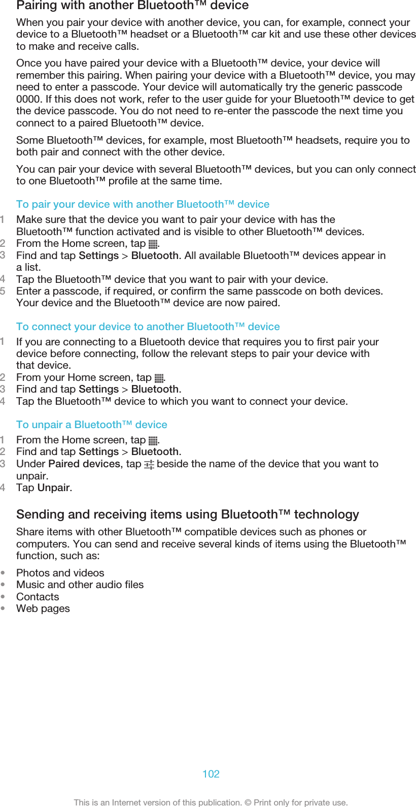 Pairing with another Bluetooth™ deviceWhen you pair your device with another device, you can, for example, connect yourdevice to a Bluetooth™ headset or a Bluetooth™ car kit and use these other devicesto make and receive calls.Once you have paired your device with a Bluetooth™ device, your device willremember this pairing. When pairing your device with a Bluetooth™ device, you mayneed to enter a passcode. Your device will automatically try the generic passcode0000. If this does not work, refer to the user guide for your Bluetooth™ device to getthe device passcode. You do not need to re-enter the passcode the next time youconnect to a paired Bluetooth™ device.Some Bluetooth™ devices, for example, most Bluetooth™ headsets, require you toboth pair and connect with the other device.You can pair your device with several Bluetooth™ devices, but you can only connectto one Bluetooth™ profile at the same time.To pair your device with another Bluetooth™ device1Make sure that the device you want to pair your device with has theBluetooth™ function activated and is visible to other Bluetooth™ devices.2From the Home screen, tap  .3Find and tap Settings &gt; Bluetooth. All available Bluetooth™ devices appear ina list.4Tap the Bluetooth™ device that you want to pair with your device.5Enter a passcode, if required, or confirm the same passcode on both devices.Your device and the Bluetooth™ device are now paired.To connect your device to another Bluetooth™ device1If you are connecting to a Bluetooth device that requires you to first pair yourdevice before connecting, follow the relevant steps to pair your device withthat device.2From your Home screen, tap  .3Find and tap Settings &gt; Bluetooth.4Tap the Bluetooth™ device to which you want to connect your device.To unpair a Bluetooth™ device1From the Home screen, tap  .2Find and tap Settings &gt; Bluetooth.3Under Paired devices, tap   beside the name of the device that you want tounpair.4Tap Unpair.Sending and receiving items using Bluetooth™ technologyShare items with other Bluetooth™ compatible devices such as phones orcomputers. You can send and receive several kinds of items using the Bluetooth™function, such as:•Photos and videos•Music and other audio files•Contacts•Web pages102This is an Internet version of this publication. © Print only for private use.