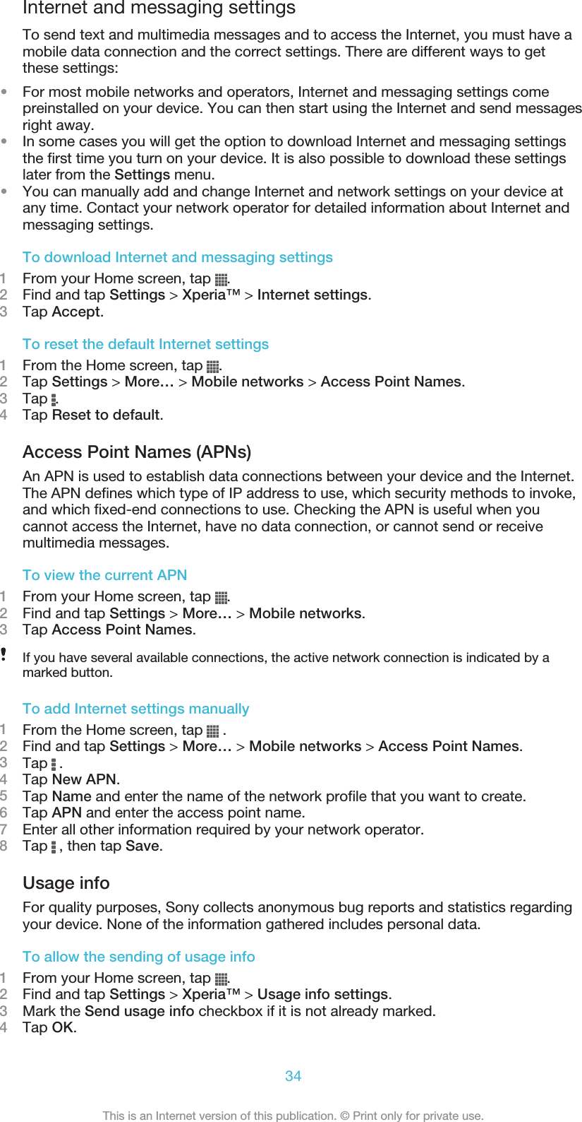 Internet and messaging settingsTo send text and multimedia messages and to access the Internet, you must have amobile data connection and the correct settings. There are different ways to getthese settings:•For most mobile networks and operators, Internet and messaging settings comepreinstalled on your device. You can then start using the Internet and send messagesright away.•In some cases you will get the option to download Internet and messaging settingsthe first time you turn on your device. It is also possible to download these settingslater from the Settings menu.•You can manually add and change Internet and network settings on your device atany time. Contact your network operator for detailed information about Internet andmessaging settings.To download Internet and messaging settings1From your Home screen, tap  .2Find and tap Settings &gt; Xperia™ &gt; Internet settings.3Tap Accept.To reset the default Internet settings1From the Home screen, tap  .2Tap Settings &gt; More… &gt; Mobile networks &gt; Access Point Names.3Tap  .4Tap Reset to default.Access Point Names (APNs)An APN is used to establish data connections between your device and the Internet.The APN defines which type of IP address to use, which security methods to invoke,and which fixed-end connections to use. Checking the APN is useful when youcannot access the Internet, have no data connection, or cannot send or receivemultimedia messages.To view the current APN1From your Home screen, tap  .2Find and tap Settings &gt; More… &gt; Mobile networks.3Tap Access Point Names.If you have several available connections, the active network connection is indicated by amarked button.To add Internet settings manually1From the Home screen, tap   .2Find and tap Settings &gt; More… &gt; Mobile networks &gt; Access Point Names.3Tap   .4Tap New APN.5Tap Name and enter the name of the network profile that you want to create.6Tap APN and enter the access point name.7Enter all other information required by your network operator.8Tap   , then tap Save.Usage infoFor quality purposes, Sony collects anonymous bug reports and statistics regardingyour device. None of the information gathered includes personal data.To allow the sending of usage info1From your Home screen, tap  .2Find and tap Settings &gt; Xperia™ &gt; Usage info settings.3Mark the Send usage info checkbox if it is not already marked.4Tap OK.34This is an Internet version of this publication. © Print only for private use.