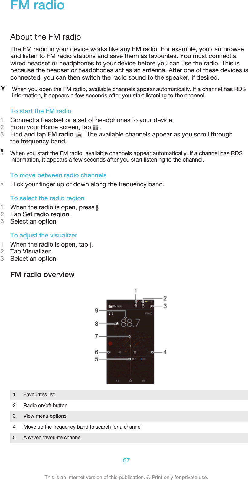 FM radioAbout the FM radioThe FM radio in your device works like any FM radio. For example, you can browseand listen to FM radio stations and save them as favourites. You must connect awired headset or headphones to your device before you can use the radio. This isbecause the headset or headphones act as an antenna. After one of these devices isconnected, you can then switch the radio sound to the speaker, if desired.When you open the FM radio, available channels appear automatically. If a channel has RDSinformation, it appears a few seconds after you start listening to the channel.To start the FM radio1Connect a headset or a set of headphones to your device.2From your Home screen, tap   .3Find and tap FM radio   . The available channels appear as you scroll throughthe frequency band.When you start the FM radio, available channels appear automatically. If a channel has RDSinformation, it appears a few seconds after you start listening to the channel.To move between radio channels•Flick your finger up or down along the frequency band.To select the radio region1When the radio is open, press  .2Tap Set radio region.3Select an option.To adjust the visualizer1When the radio is open, tap  .2Tap Visualizer.3Select an option.FM radio overview1Favourites list2 Radio on/off button3 View menu options4 Move up the frequency band to search for a channel5 A saved favourite channel67This is an Internet version of this publication. © Print only for private use.