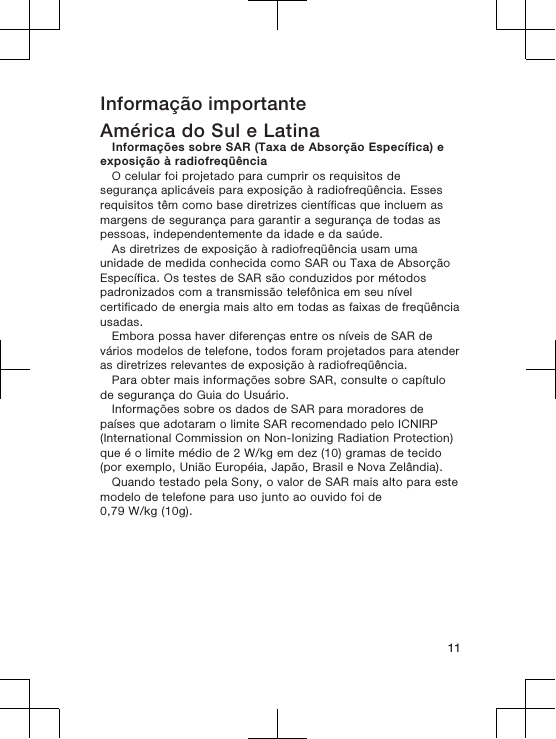 Informação importanteAmérica do Sul e LatinaInformações sobre SAR (Taxa de Absorção Específica) eexposição à radiofreqüênciaO celular foi projetado para cumprir os requisitos desegurança aplicáveis para exposição à radiofreqüência. Essesrequisitos têm como base diretrizes científicas que incluem asmargens de segurança para garantir a segurança de todas aspessoas, independentemente da idade e da saúde.As diretrizes de exposição à radiofreqüência usam umaunidade de medida conhecida como SAR ou Taxa de AbsorçãoEspecífica. Os testes de SAR são conduzidos por métodospadronizados com a transmissão telefônica em seu nívelcertificado de energia mais alto em todas as faixas de freqüênciausadas.Embora possa haver diferenças entre os níveis de SAR devários modelos de telefone, todos foram projetados para atenderas diretrizes relevantes de exposição à radiofreqüência.Para obter mais informações sobre SAR, consulte o capítulode segurança do Guia do Usuário.Informações sobre os dados de SAR para moradores depaíses que adotaram o limite SAR recomendado pelo ICNIRP(International Commission on Non-Ionizing Radiation Protection)que é o limite médio de 2 W/kg em dez (10) gramas de tecido(por exemplo, União Européia, Japão, Brasil e Nova Zelândia).Quando testado pela Sony, o valor de SAR mais alto para estemodelo de telefone para uso junto ao ouvido foi de0,79 W/kg (10g).11