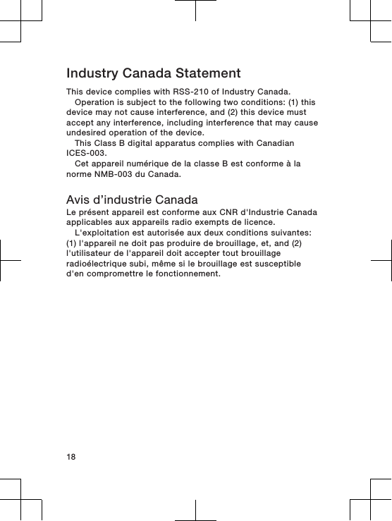 Industry Canada StatementThis device complies with RSS-210 of Industry Canada.Operation is subject to the following two conditions: (1) thisdevice may not cause interference, and (2) this device mustaccept any interference, including interference that may causeundesired operation of the device.This Class B digital apparatus complies with CanadianICES-003.Cet appareil numérique de la classe B est conforme à lanorme NMB-003 du Canada.Avis d’industrie CanadaLe présent appareil est conforme aux CNR d&apos;Industrie Canadaapplicables aux appareils radio exempts de licence.L&apos;exploitation est autorisée aux deux conditions suivantes:(1) l&apos;appareil ne doit pas produire de brouillage, et, and (2)l&apos;utilisateur de l&apos;appareil doit accepter tout brouillageradioélectrique subi, même si le brouillage est susceptibled&apos;en compromettre le fonctionnement.18