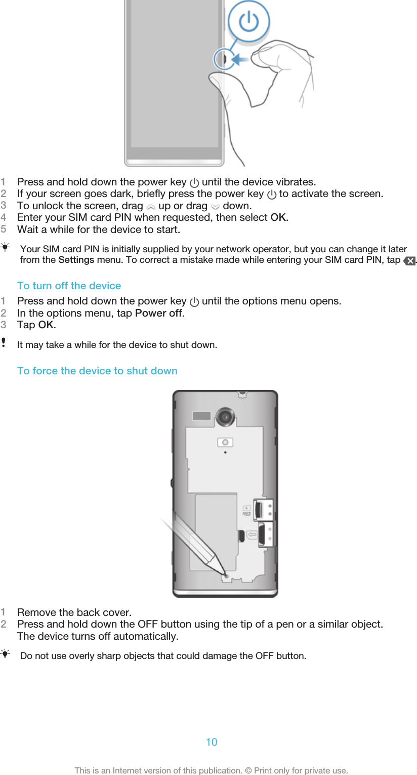 1Press and hold down the power key   until the device vibrates.2If your screen goes dark, briefly press the power key   to activate the screen.3To unlock the screen, drag   up or drag   down.4Enter your SIM card PIN when requested, then select OK.5Wait a while for the device to start.Your SIM card PIN is initially supplied by your network operator, but you can change it laterfrom the Settings menu. To correct a mistake made while entering your SIM card PIN, tap  .To turn off the device1Press and hold down the power key   until the options menu opens.2In the options menu, tap Power off.3Tap OK.It may take a while for the device to shut down.To force the device to shut down1Remove the back cover.2Press and hold down the OFF button using the tip of a pen or a similar object.The device turns off automatically.Do not use overly sharp objects that could damage the OFF button.10This is an Internet version of this publication. © Print only for private use.