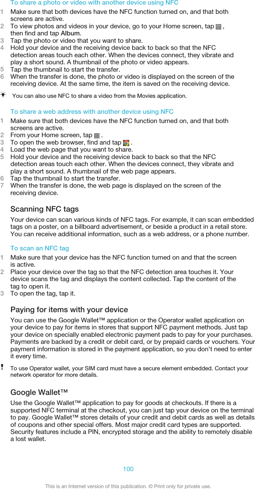 To share a photo or video with another device using NFC1Make sure that both devices have the NFC function turned on, and that bothscreens are active.2To view photos and videos in your device, go to your Home screen, tap   ,then find and tap Album.3Tap the photo or video that you want to share.4Hold your device and the receiving device back to back so that the NFCdetection areas touch each other. When the devices connect, they vibrate andplay a short sound. A thumbnail of the photo or video appears.5Tap the thumbnail to start the transfer.6When the transfer is done, the photo or video is displayed on the screen of thereceiving device. At the same time, the item is saved on the receiving device.You can also use NFC to share a video from the Movies application.To share a web address with another device using NFC1Make sure that both devices have the NFC function turned on, and that bothscreens are active.2From your Home screen, tap   .3To open the web browser, find and tap   .4Load the web page that you want to share.5Hold your device and the receiving device back to back so that the NFCdetection areas touch each other. When the devices connect, they vibrate andplay a short sound. A thumbnail of the web page appears.6Tap the thumbnail to start the transfer.7When the transfer is done, the web page is displayed on the screen of thereceiving device.Scanning NFC tagsYour device can scan various kinds of NFC tags. For example, it can scan embeddedtags on a poster, on a billboard advertisement, or beside a product in a retail store.You can receive additional information, such as a web address, or a phone number.To scan an NFC tag1Make sure that your device has the NFC function turned on and that the screenis active.2Place your device over the tag so that the NFC detection area touches it. Yourdevice scans the tag and displays the content collected. Tap the content of thetag to open it.3To open the tag, tap it.Paying for items with your deviceYou can use the Google Wallet™ application or the Operator wallet application onyour device to pay for items in stores that support NFC payment methods. Just tapyour device on specially enabled electronic payment pads to pay for your purchases.Payments are backed by a credit or debit card, or by prepaid cards or vouchers. Yourpayment information is stored in the payment application, so you don’t need to enterit every time.To use Operator wallet, your SIM card must have a secure element embedded. Contact yournetwork operator for more details.Google Wallet™Use the Google Wallet™ application to pay for goods at checkouts. If there is asupported NFC terminal at the checkout, you can just tap your device on the terminalto pay. Google Wallet™ stores details of your credit and debit cards as well as detailsof coupons and other special offers. Most major credit card types are supported.Security features include a PIN, encrypted storage and the ability to remotely disablea lost wallet.100This is an Internet version of this publication. © Print only for private use.