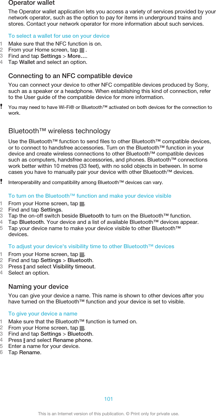Operator walletThe Operator wallet application lets you access a variety of services provided by yournetwork operator, such as the option to pay for items in underground trains andstores. Contact your network operator for more information about such services.To select a wallet for use on your device1Make sure that the NFC function is on.2From your Home screen, tap   .3Find and tap Settings &gt; More….4Tap Wallet and select an option.Connecting to an NFC compatible deviceYou can connect your device to other NFC compatible devices produced by Sony,such as a speaker or a headphone. When establishing this kind of connection, referto the User guide of the compatible device for more information.You may need to have Wi-Fi® or Bluetooth™ activated on both devices for the connection towork.Bluetooth™ wireless technologyUse the Bluetooth™ function to send files to other Bluetooth™ compatible devices,or to connect to handsfree accessories. Turn on the Bluetooth™ function in yourdevice and create wireless connections to other Bluetooth™ compatible devicessuch as computers, handsfree accessories, and phones. Bluetooth™ connectionswork better within 10 metres (33 feet), with no solid objects in between. In somecases you have to manually pair your device with other Bluetooth™ devices.Interoperability and compatibility among Bluetooth™ devices can vary.To turn on the Bluetooth™ function and make your device visible1From your Home screen, tap  .2Find and tap Settings.3Tap the on-off switch beside Bluetooth to turn on the Bluetooth™ function.4Tap Bluetooth. Your device and a list of available Bluetooth™ devices appear.5Tap your device name to make your device visible to other Bluetooth™devices.To adjust your device&apos;s visibility time to other Bluetooth™ devices1From your Home screen, tap  .2Find and tap Settings &gt; Bluetooth.3Press   and select Visibility timeout.4Select an option.Naming your deviceYou can give your device a name. This name is shown to other devices after youhave turned on the Bluetooth™ function and your device is set to visible.To give your device a name1Make sure that the Bluetooth™ function is turned on.2From your Home screen, tap  .3Find and tap Settings &gt; Bluetooth.4Press   and select Rename phone.5Enter a name for your device.6Tap Rename.101This is an Internet version of this publication. © Print only for private use.