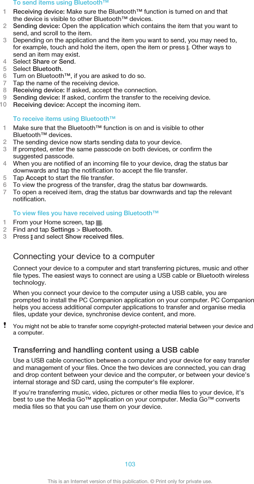 To send items using Bluetooth™1Receiving device: Make sure the Bluetooth™ function is turned on and thatthe device is visible to other Bluetooth™ devices.2Sending device: Open the application which contains the item that you want tosend, and scroll to the item.3Depending on the application and the item you want to send, you may need to,for example, touch and hold the item, open the item or press  . Other ways tosend an item may exist.4Select Share or Send.5Select Bluetooth.6Turn on Bluetooth™, if you are asked to do so.7Tap the name of the receiving device.8Receiving device: If asked, accept the connection.9Sending device: If asked, confirm the transfer to the receiving device.10 Receiving device: Accept the incoming item.To receive items using Bluetooth™1Make sure that the Bluetooth™ function is on and is visible to otherBluetooth™ devices.2The sending device now starts sending data to your device.3If prompted, enter the same passcode on both devices, or confirm thesuggested passcode.4When you are notified of an incoming file to your device, drag the status bardownwards and tap the notification to accept the file transfer.5Tap Accept to start the file transfer.6To view the progress of the transfer, drag the status bar downwards.7To open a received item, drag the status bar downwards and tap the relevantnotification.To view files you have received using Bluetooth™1From your Home screen, tap  .2Find and tap Settings &gt; Bluetooth.3Press   and select Show received files.Connecting your device to a computerConnect your device to a computer and start transferring pictures, music and otherfile types. The easiest ways to connect are using a USB cable or Bluetooth wirelesstechnology.When you connect your device to the computer using a USB cable, you areprompted to install the PC Companion application on your computer. PC Companionhelps you access additional computer applications to transfer and organise mediafiles, update your device, synchronise device content, and more.You might not be able to transfer some copyright-protected material between your device anda computer.Transferring and handling content using a USB cableUse a USB cable connection between a computer and your device for easy transferand management of your files. Once the two devices are connected, you can dragand drop content between your device and the computer, or between your device&apos;sinternal storage and SD card, using the computer&apos;s file explorer.If you&apos;re transferring music, video, pictures or other media files to your device, it&apos;sbest to use the Media Go™ application on your computer. Media Go™ convertsmedia files so that you can use them on your device.103This is an Internet version of this publication. © Print only for private use.