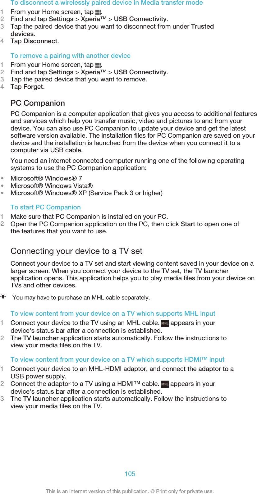 To disconnect a wirelessly paired device in Media transfer mode1From your Home screen, tap  .2Find and tap Settings &gt; Xperia™ &gt; USB Connectivity.3Tap the paired device that you want to disconnect from under Trusteddevices.4Tap Disconnect.To remove a pairing with another device1From your Home screen, tap  .2Find and tap Settings &gt; Xperia™ &gt; USB Connectivity.3Tap the paired device that you want to remove.4Tap Forget.PC CompanionPC Companion is a computer application that gives you access to additional featuresand services which help you transfer music, video and pictures to and from yourdevice. You can also use PC Companion to update your device and get the latestsoftware version available. The installation files for PC Companion are saved on yourdevice and the installation is launched from the device when you connect it to acomputer via USB cable.You need an internet connected computer running one of the following operatingsystems to use the PC Companion application:•Microsoft® Windows® 7•Microsoft® Windows Vista®•Microsoft® Windows® XP (Service Pack 3 or higher)To start PC Companion1Make sure that PC Companion is installed on your PC.2Open the PC Companion application on the PC, then click Start to open one ofthe features that you want to use.Connecting your device to a TV setConnect your device to a TV set and start viewing content saved in your device on alarger screen. When you connect your device to the TV set, the TV launcherapplication opens. This application helps you to play media files from your device onTVs and other devices.You may have to purchase an MHL cable separately.To view content from your device on a TV which supports MHL input1Connect your device to the TV using an MHL cable.   appears in yourdevice&apos;s status bar after a connection is established.2The TV launcher application starts automatically. Follow the instructions toview your media files on the TV.To view content from your device on a TV which supports HDMI™ input1Connect your device to an MHL-HDMI adaptor, and connect the adaptor to aUSB power supply.2Connect the adaptor to a TV using a HDMI™ cable.   appears in yourdevice&apos;s status bar after a connection is established.3The TV launcher application starts automatically. Follow the instructions toview your media files on the TV.105This is an Internet version of this publication. © Print only for private use.