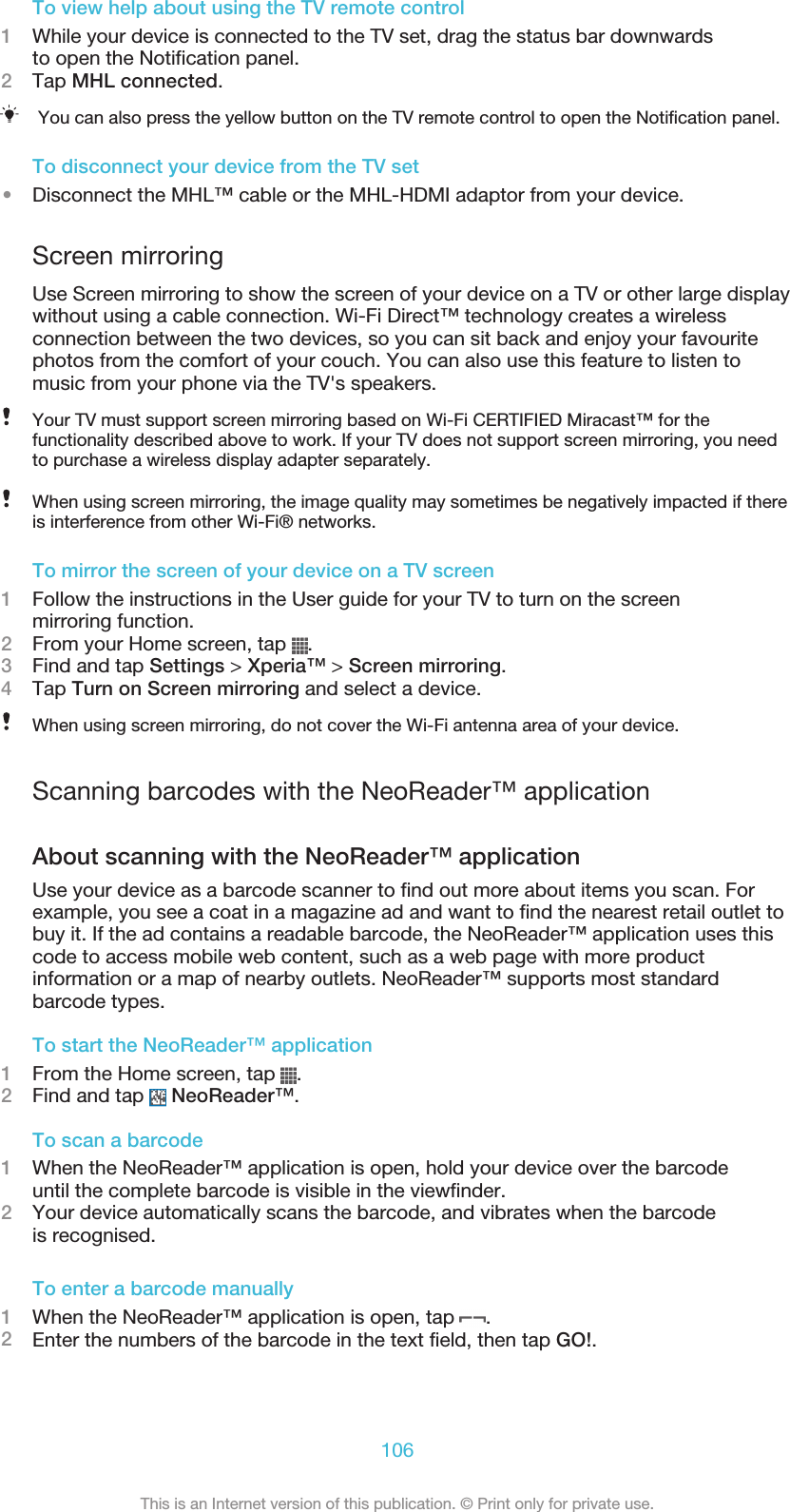 To view help about using the TV remote control1While your device is connected to the TV set, drag the status bar downwardsto open the Notification panel.2Tap MHL connected.You can also press the yellow button on the TV remote control to open the Notification panel.To disconnect your device from the TV set•Disconnect the MHL™ cable or the MHL-HDMI adaptor from your device.Screen mirroringUse Screen mirroring to show the screen of your device on a TV or other large displaywithout using a cable connection. Wi-Fi Direct™ technology creates a wirelessconnection between the two devices, so you can sit back and enjoy your favouritephotos from the comfort of your couch. You can also use this feature to listen tomusic from your phone via the TV&apos;s speakers.Your TV must support screen mirroring based on Wi-Fi CERTIFIED Miracast™ for thefunctionality described above to work. If your TV does not support screen mirroring, you needto purchase a wireless display adapter separately.When using screen mirroring, the image quality may sometimes be negatively impacted if thereis interference from other Wi-Fi® networks.To mirror the screen of your device on a TV screen1Follow the instructions in the User guide for your TV to turn on the screenmirroring function.2From your Home screen, tap  .3Find and tap Settings &gt; Xperia™ &gt; Screen mirroring.4Tap Turn on Screen mirroring and select a device.When using screen mirroring, do not cover the Wi-Fi antenna area of your device.Scanning barcodes with the NeoReader™ applicationAbout scanning with the NeoReader™ applicationUse your device as a barcode scanner to find out more about items you scan. Forexample, you see a coat in a magazine ad and want to find the nearest retail outlet tobuy it. If the ad contains a readable barcode, the NeoReader™ application uses thiscode to access mobile web content, such as a web page with more productinformation or a map of nearby outlets. NeoReader™ supports most standardbarcode types.To start the NeoReader™ application1From the Home screen, tap  .2Find and tap   NeoReader™.To scan a barcode1When the NeoReader™ application is open, hold your device over the barcodeuntil the complete barcode is visible in the viewfinder.2Your device automatically scans the barcode, and vibrates when the barcodeis recognised.To enter a barcode manually1When the NeoReader™ application is open, tap  .2Enter the numbers of the barcode in the text field, then tap GO!.106This is an Internet version of this publication. © Print only for private use.