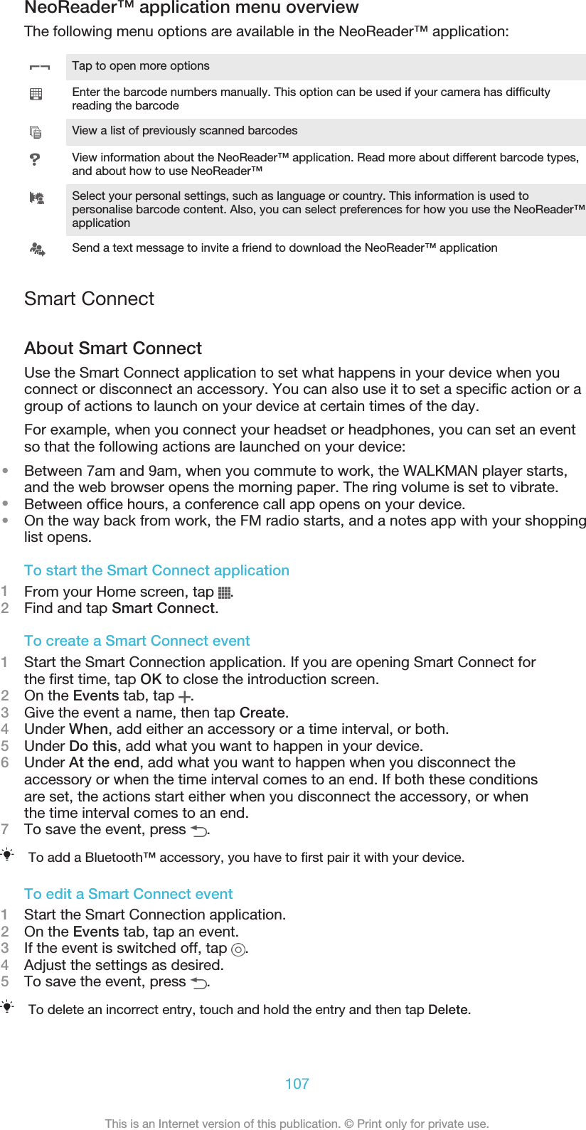NeoReader™ application menu overviewThe following menu options are available in the NeoReader™ application:Tap to open more optionsEnter the barcode numbers manually. This option can be used if your camera has difficultyreading the barcodeView a list of previously scanned barcodesView information about the NeoReader™ application. Read more about different barcode types,and about how to use NeoReader™Select your personal settings, such as language or country. This information is used topersonalise barcode content. Also, you can select preferences for how you use the NeoReader™applicationSend a text message to invite a friend to download the NeoReader™ applicationSmart ConnectAbout Smart ConnectUse the Smart Connect application to set what happens in your device when youconnect or disconnect an accessory. You can also use it to set a specific action or agroup of actions to launch on your device at certain times of the day.For example, when you connect your headset or headphones, you can set an eventso that the following actions are launched on your device:•Between 7am and 9am, when you commute to work, the WALKMAN player starts,and the web browser opens the morning paper. The ring volume is set to vibrate.•Between office hours, a conference call app opens on your device.•On the way back from work, the FM radio starts, and a notes app with your shoppinglist opens.To start the Smart Connect application1From your Home screen, tap  .2Find and tap Smart Connect.To create a Smart Connect event1Start the Smart Connection application. If you are opening Smart Connect forthe first time, tap OK to close the introduction screen.2On the Events tab, tap  .3Give the event a name, then tap Create.4Under When, add either an accessory or a time interval, or both.5Under Do this, add what you want to happen in your device.6Under At the end, add what you want to happen when you disconnect theaccessory or when the time interval comes to an end. If both these conditionsare set, the actions start either when you disconnect the accessory, or whenthe time interval comes to an end.7To save the event, press  .To add a Bluetooth™ accessory, you have to first pair it with your device.To edit a Smart Connect event1Start the Smart Connection application.2On the Events tab, tap an event.3If the event is switched off, tap  .4Adjust the settings as desired.5To save the event, press  .To delete an incorrect entry, touch and hold the entry and then tap Delete.107This is an Internet version of this publication. © Print only for private use.