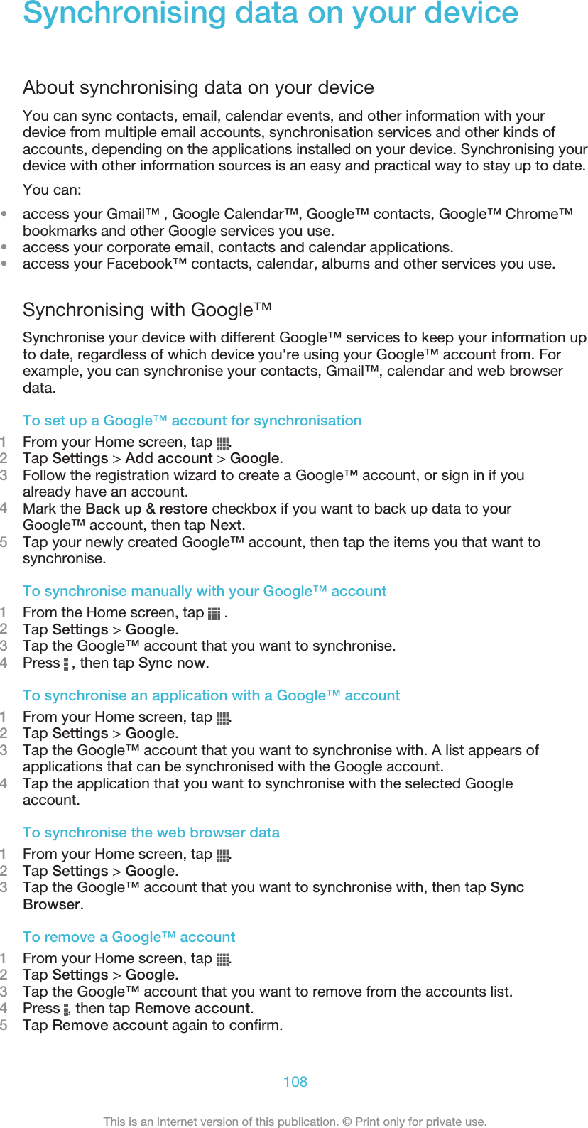 Synchronising data on your deviceAbout synchronising data on your deviceYou can sync contacts, email, calendar events, and other information with yourdevice from multiple email accounts, synchronisation services and other kinds ofaccounts, depending on the applications installed on your device. Synchronising yourdevice with other information sources is an easy and practical way to stay up to date.You can:•access your Gmail™ , Google Calendar™, Google™ contacts, Google™ Chrome™bookmarks and other Google services you use.•access your corporate email, contacts and calendar applications.•access your Facebook™ contacts, calendar, albums and other services you use.Synchronising with Google™Synchronise your device with different Google™ services to keep your information upto date, regardless of which device you&apos;re using your Google™ account from. Forexample, you can synchronise your contacts, Gmail™, calendar and web browserdata.To set up a Google™ account for synchronisation1From your Home screen, tap  .2Tap Settings &gt; Add account &gt; Google.3Follow the registration wizard to create a Google™ account, or sign in if youalready have an account.4Mark the Back up &amp; restore checkbox if you want to back up data to yourGoogle™ account, then tap Next.5Tap your newly created Google™ account, then tap the items you that want tosynchronise.To synchronise manually with your Google™ account1From the Home screen, tap   .2Tap Settings &gt; Google.3Tap the Google™ account that you want to synchronise.4Press   , then tap Sync now.To synchronise an application with a Google™ account1From your Home screen, tap  .2Tap Settings &gt; Google.3Tap the Google™ account that you want to synchronise with. A list appears ofapplications that can be synchronised with the Google account.4Tap the application that you want to synchronise with the selected Googleaccount.To synchronise the web browser data1From your Home screen, tap  .2Tap Settings &gt; Google.3Tap the Google™ account that you want to synchronise with, then tap SyncBrowser.To remove a Google™ account1From your Home screen, tap  .2Tap Settings &gt; Google.3Tap the Google™ account that you want to remove from the accounts list.4Press  , then tap Remove account.5Tap Remove account again to confirm.108This is an Internet version of this publication. © Print only for private use.