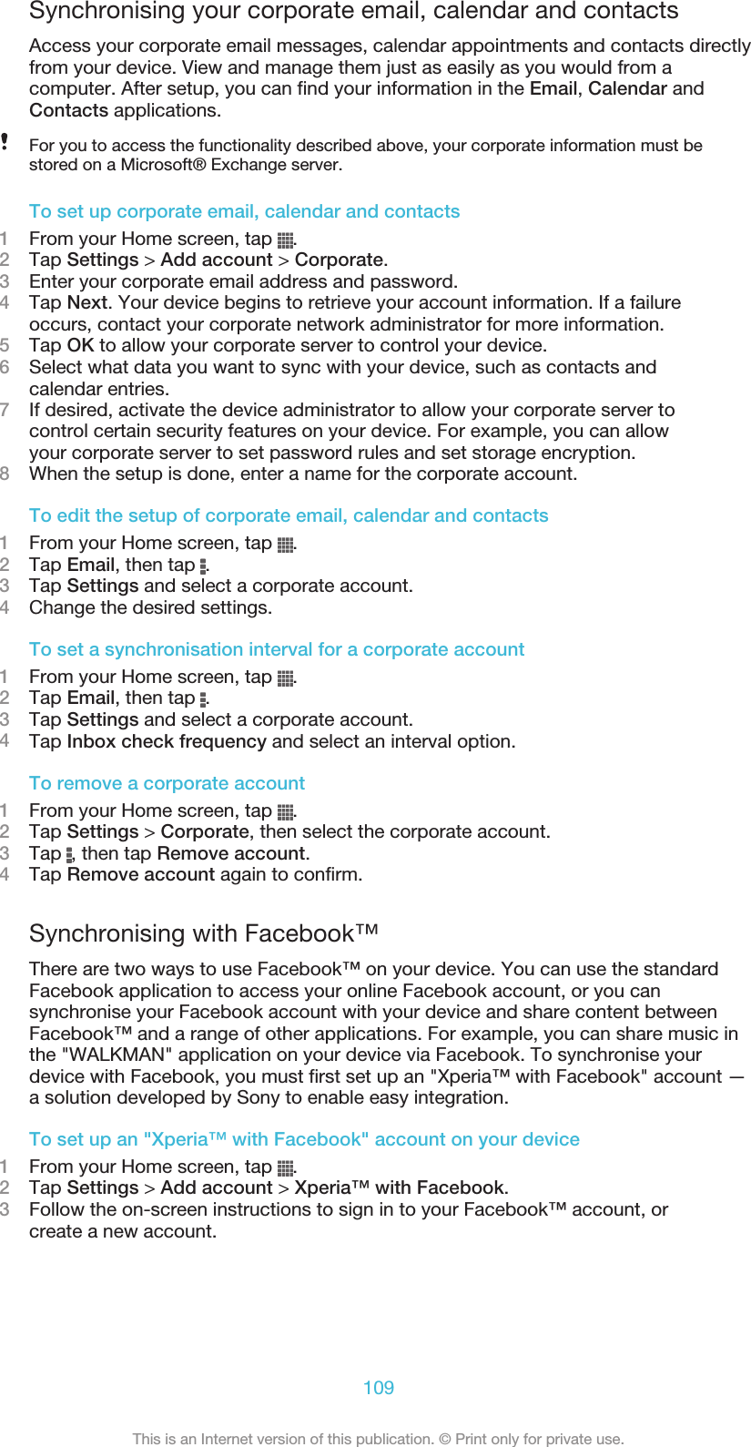 Synchronising your corporate email, calendar and contactsAccess your corporate email messages, calendar appointments and contacts directlyfrom your device. View and manage them just as easily as you would from acomputer. After setup, you can find your information in the Email, Calendar andContacts applications.For you to access the functionality described above, your corporate information must bestored on a Microsoft® Exchange server.To set up corporate email, calendar and contacts1From your Home screen, tap  .2Tap Settings &gt; Add account &gt; Corporate.3Enter your corporate email address and password.4Tap Next. Your device begins to retrieve your account information. If a failureoccurs, contact your corporate network administrator for more information.5Tap OK to allow your corporate server to control your device.6Select what data you want to sync with your device, such as contacts andcalendar entries.7If desired, activate the device administrator to allow your corporate server tocontrol certain security features on your device. For example, you can allowyour corporate server to set password rules and set storage encryption.8When the setup is done, enter a name for the corporate account.To edit the setup of corporate email, calendar and contacts1From your Home screen, tap  .2Tap Email, then tap  .3Tap Settings and select a corporate account.4Change the desired settings.To set a synchronisation interval for a corporate account1From your Home screen, tap  .2Tap Email, then tap  .3Tap Settings and select a corporate account.4Tap Inbox check frequency and select an interval option.To remove a corporate account1From your Home screen, tap  .2Tap Settings &gt; Corporate, then select the corporate account.3Tap  , then tap Remove account.4Tap Remove account again to confirm.Synchronising with Facebook™There are two ways to use Facebook™ on your device. You can use the standardFacebook application to access your online Facebook account, or you cansynchronise your Facebook account with your device and share content betweenFacebook™ and a range of other applications. For example, you can share music inthe &quot;WALKMAN&quot; application on your device via Facebook. To synchronise yourdevice with Facebook, you must first set up an &quot;Xperia™ with Facebook&quot; account —a solution developed by Sony to enable easy integration.To set up an &quot;Xperia™ with Facebook&quot; account on your device1From your Home screen, tap  .2Tap Settings &gt; Add account &gt; Xperia™ with Facebook.3Follow the on-screen instructions to sign in to your Facebook™ account, orcreate a new account.109This is an Internet version of this publication. © Print only for private use.