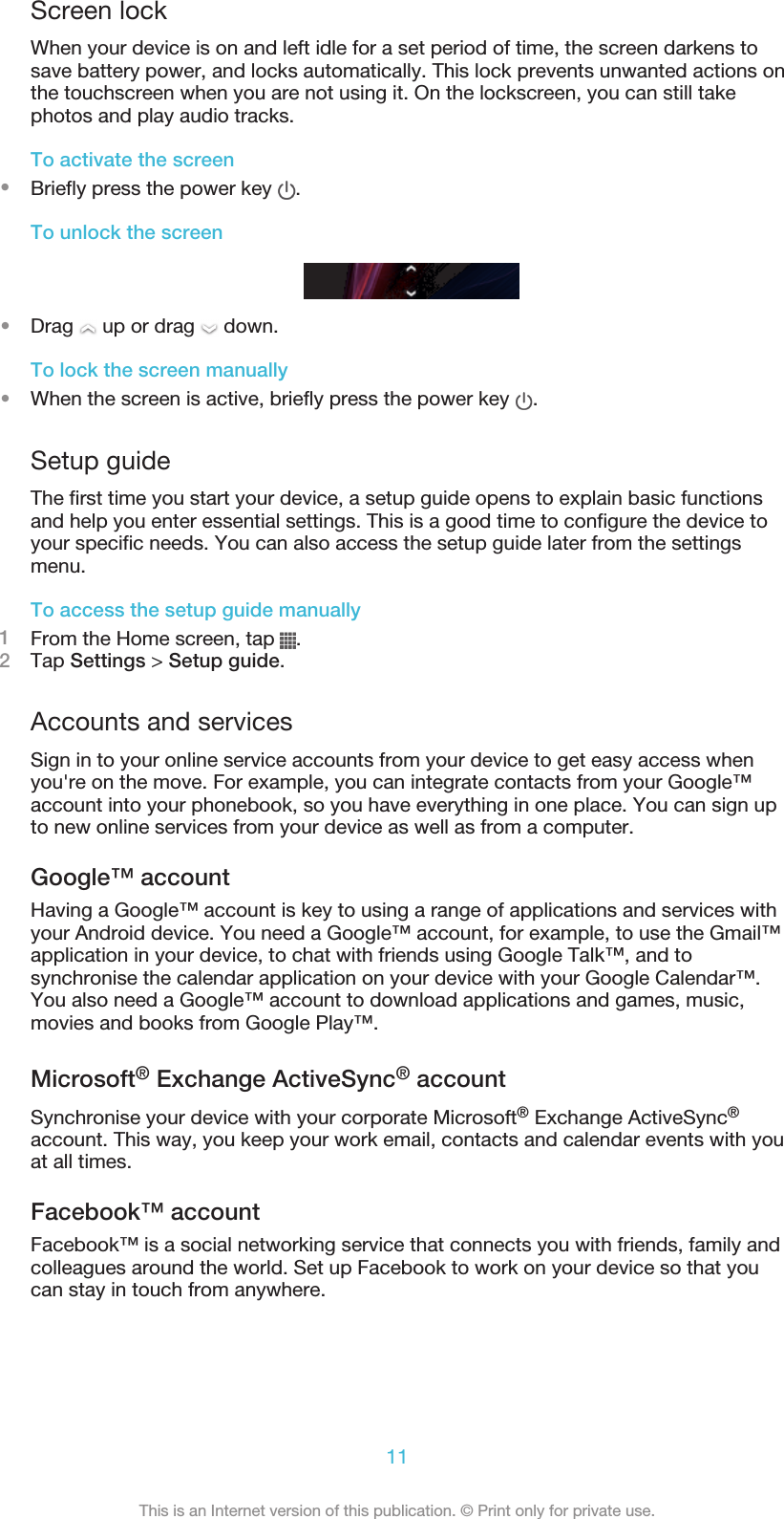 Screen lockWhen your device is on and left idle for a set period of time, the screen darkens tosave battery power, and locks automatically. This lock prevents unwanted actions onthe touchscreen when you are not using it. On the lockscreen, you can still takephotos and play audio tracks.To activate the screen•Briefly press the power key  .To unlock the screen•Drag   up or drag   down.To lock the screen manually•When the screen is active, briefly press the power key  .Setup guideThe first time you start your device, a setup guide opens to explain basic functionsand help you enter essential settings. This is a good time to configure the device toyour specific needs. You can also access the setup guide later from the settingsmenu.To access the setup guide manually1From the Home screen, tap  .2Tap Settings &gt; Setup guide.Accounts and servicesSign in to your online service accounts from your device to get easy access whenyou&apos;re on the move. For example, you can integrate contacts from your Google™account into your phonebook, so you have everything in one place. You can sign upto new online services from your device as well as from a computer.Google™ accountHaving a Google™ account is key to using a range of applications and services withyour Android device. You need a Google™ account, for example, to use the Gmail™application in your device, to chat with friends using Google Talk™, and tosynchronise the calendar application on your device with your Google Calendar™.You also need a Google™ account to download applications and games, music,movies and books from Google Play™.Microsoft® Exchange ActiveSync® accountSynchronise your device with your corporate Microsoft® Exchange ActiveSync®account. This way, you keep your work email, contacts and calendar events with youat all times.Facebook™ accountFacebook™ is a social networking service that connects you with friends, family andcolleagues around the world. Set up Facebook to work on your device so that youcan stay in touch from anywhere.11This is an Internet version of this publication. © Print only for private use.