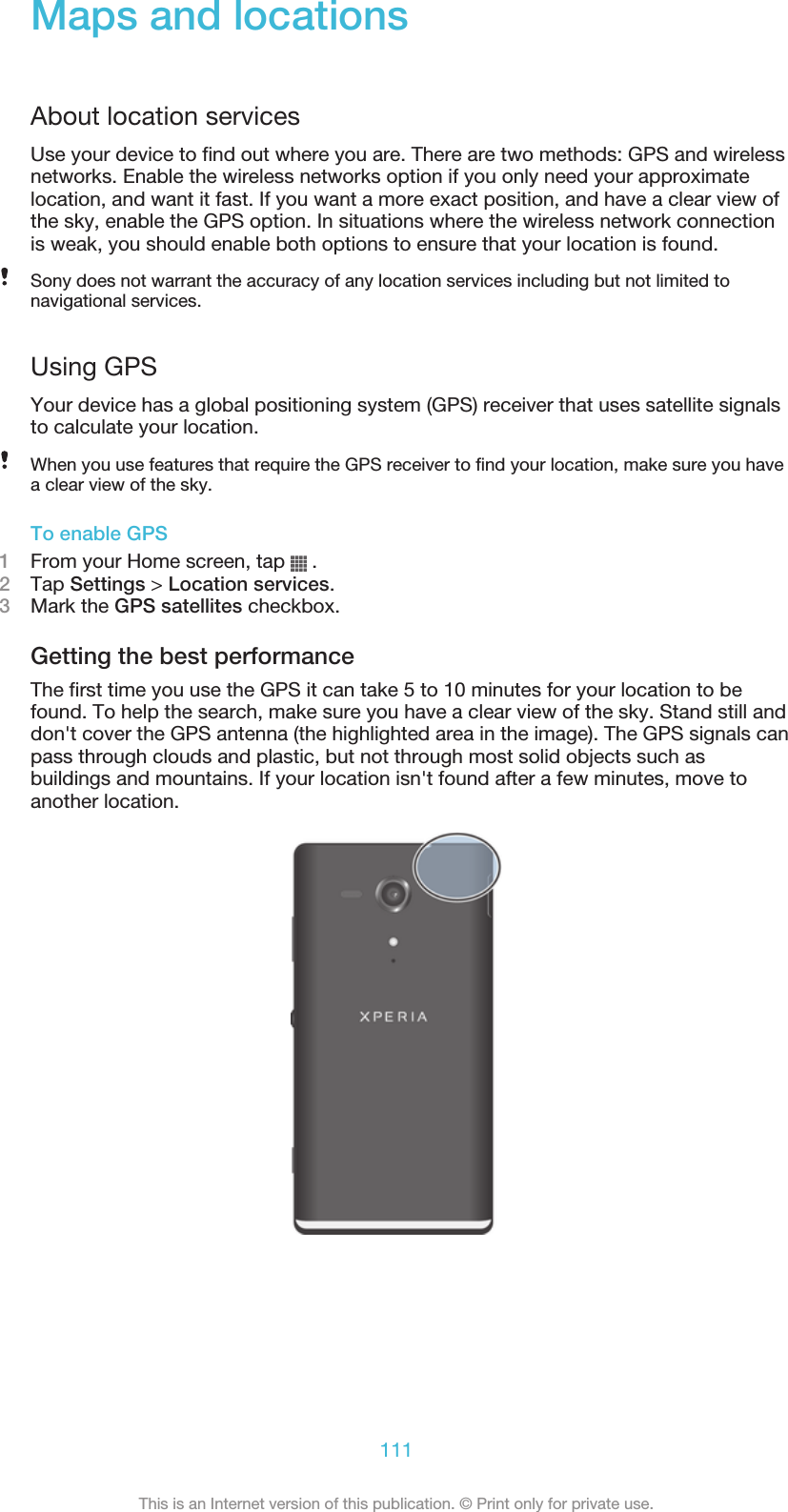 Maps and locationsAbout location servicesUse your device to find out where you are. There are two methods: GPS and wirelessnetworks. Enable the wireless networks option if you only need your approximatelocation, and want it fast. If you want a more exact position, and have a clear view ofthe sky, enable the GPS option. In situations where the wireless network connectionis weak, you should enable both options to ensure that your location is found.Sony does not warrant the accuracy of any location services including but not limited tonavigational services.Using GPSYour device has a global positioning system (GPS) receiver that uses satellite signalsto calculate your location.When you use features that require the GPS receiver to find your location, make sure you havea clear view of the sky.To enable GPS1From your Home screen, tap   .2Tap Settings &gt; Location services.3Mark the GPS satellites checkbox.Getting the best performanceThe first time you use the GPS it can take 5 to 10 minutes for your location to befound. To help the search, make sure you have a clear view of the sky. Stand still anddon&apos;t cover the GPS antenna (the highlighted area in the image). The GPS signals canpass through clouds and plastic, but not through most solid objects such asbuildings and mountains. If your location isn&apos;t found after a few minutes, move toanother location.111This is an Internet version of this publication. © Print only for private use.