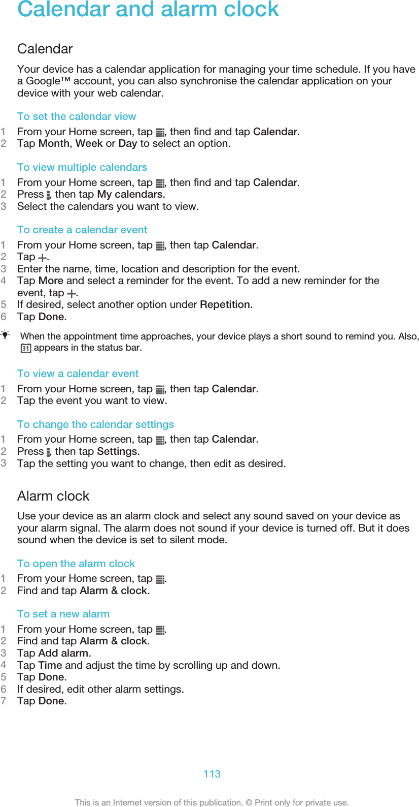 Calendar and alarm clockCalendarYour device has a calendar application for managing your time schedule. If you havea Google™ account, you can also synchronise the calendar application on yourdevice with your web calendar.To set the calendar view1From your Home screen, tap  , then find and tap Calendar.2Tap Month, Week or Day to select an option.To view multiple calendars1From your Home screen, tap  , then find and tap Calendar.2Press  , then tap My calendars.3Select the calendars you want to view.To create a calendar event1From your Home screen, tap  , then tap Calendar.2Tap  .3Enter the name, time, location and description for the event.4Tap More and select a reminder for the event. To add a new reminder for theevent, tap  .5If desired, select another option under Repetition.6Tap Done.When the appointment time approaches, your device plays a short sound to remind you. Also, appears in the status bar.To view a calendar event1From your Home screen, tap  , then tap Calendar.2Tap the event you want to view.To change the calendar settings1From your Home screen, tap  , then tap Calendar.2Press  , then tap Settings.3Tap the setting you want to change, then edit as desired.Alarm clockUse your device as an alarm clock and select any sound saved on your device asyour alarm signal. The alarm does not sound if your device is turned off. But it doessound when the device is set to silent mode.To open the alarm clock1From your Home screen, tap  .2Find and tap Alarm &amp; clock.To set a new alarm1From your Home screen, tap  .2Find and tap Alarm &amp; clock.3Tap Add alarm.4Tap Time and adjust the time by scrolling up and down.5Tap Done.6If desired, edit other alarm settings.7Tap Done.113This is an Internet version of this publication. © Print only for private use.