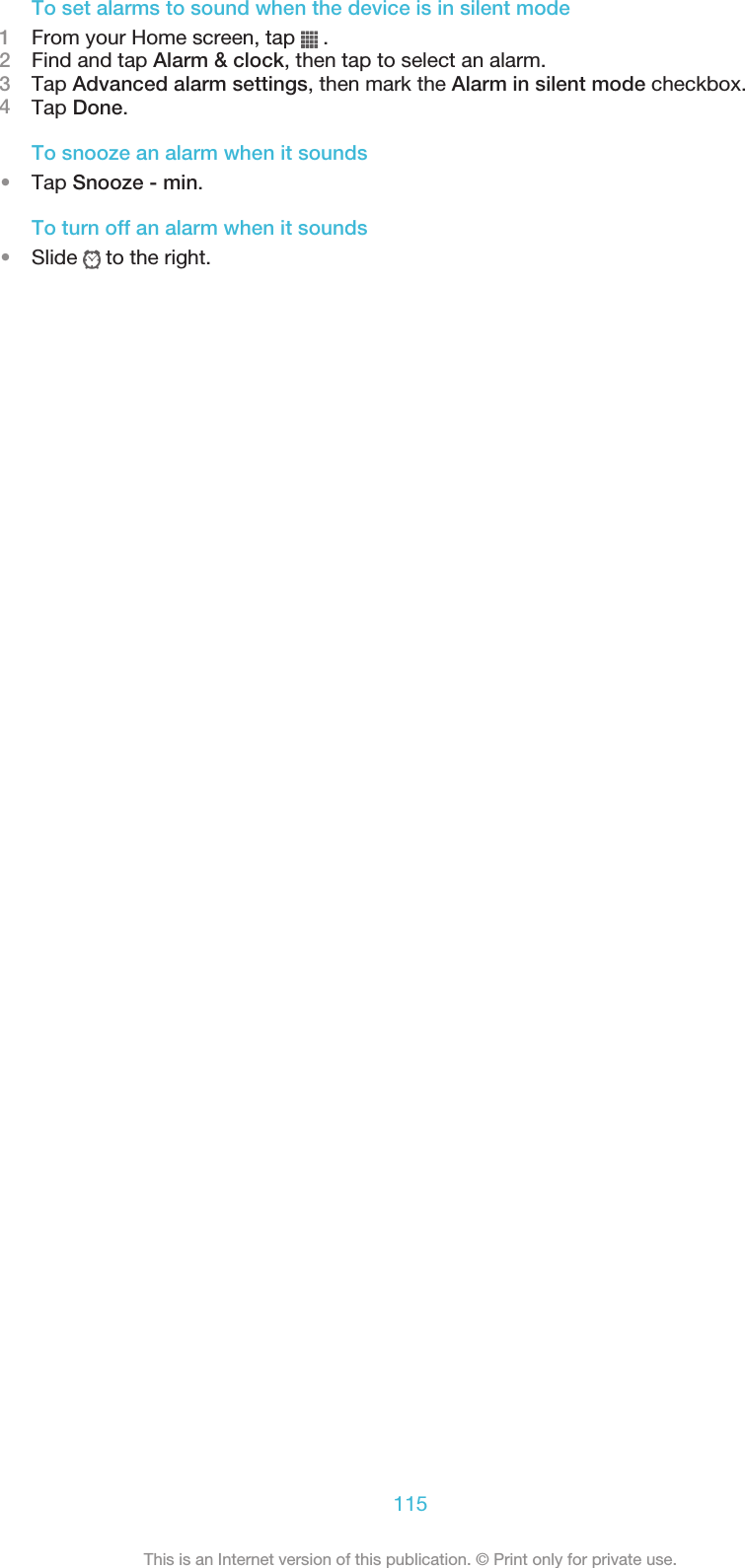 To set alarms to sound when the device is in silent mode1From your Home screen, tap   .2Find and tap Alarm &amp; clock, then tap to select an alarm.3Tap Advanced alarm settings, then mark the Alarm in silent mode checkbox.4Tap Done.To snooze an alarm when it sounds•Tap Snooze - min.To turn off an alarm when it sounds•Slide   to the right.115This is an Internet version of this publication. © Print only for private use.
