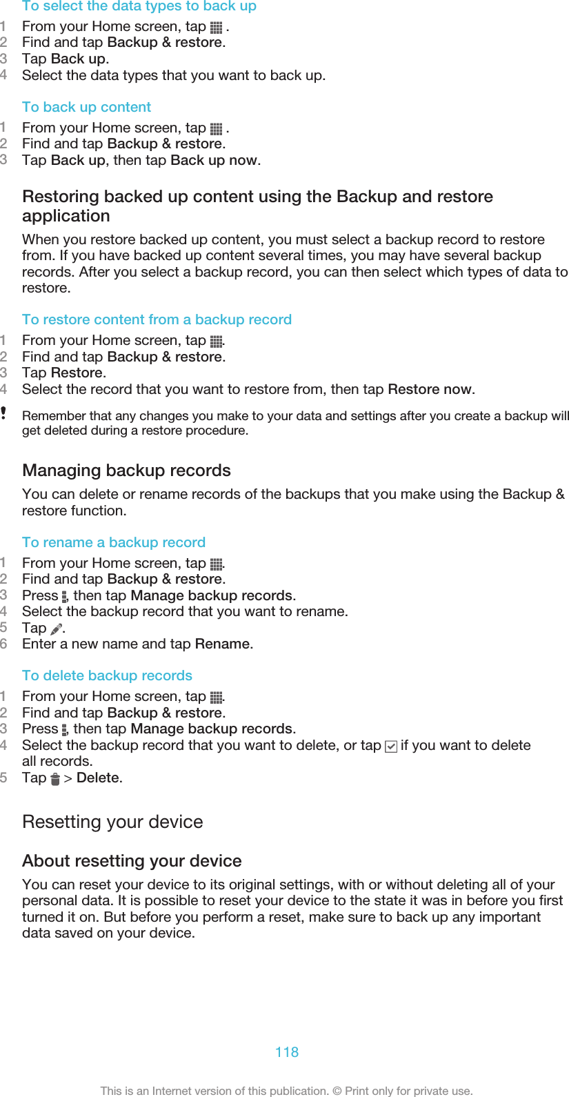 To select the data types to back up1From your Home screen, tap   .2Find and tap Backup &amp; restore.3Tap Back up.4Select the data types that you want to back up.To back up content1From your Home screen, tap   .2Find and tap Backup &amp; restore.3Tap Back up, then tap Back up now.Restoring backed up content using the Backup and restoreapplicationWhen you restore backed up content, you must select a backup record to restorefrom. If you have backed up content several times, you may have several backuprecords. After you select a backup record, you can then select which types of data torestore.To restore content from a backup record1From your Home screen, tap  .2Find and tap Backup &amp; restore.3Tap Restore.4Select the record that you want to restore from, then tap Restore now.Remember that any changes you make to your data and settings after you create a backup willget deleted during a restore procedure.Managing backup recordsYou can delete or rename records of the backups that you make using the Backup &amp;restore function.To rename a backup record1From your Home screen, tap  .2Find and tap Backup &amp; restore.3Press  , then tap Manage backup records.4Select the backup record that you want to rename.5Tap  .6Enter a new name and tap Rename.To delete backup records1From your Home screen, tap  .2Find and tap Backup &amp; restore.3Press  , then tap Manage backup records.4Select the backup record that you want to delete, or tap   if you want to deleteall records.5Tap   &gt; Delete.Resetting your deviceAbout resetting your deviceYou can reset your device to its original settings, with or without deleting all of yourpersonal data. It is possible to reset your device to the state it was in before you firstturned it on. But before you perform a reset, make sure to back up any importantdata saved on your device.118This is an Internet version of this publication. © Print only for private use.