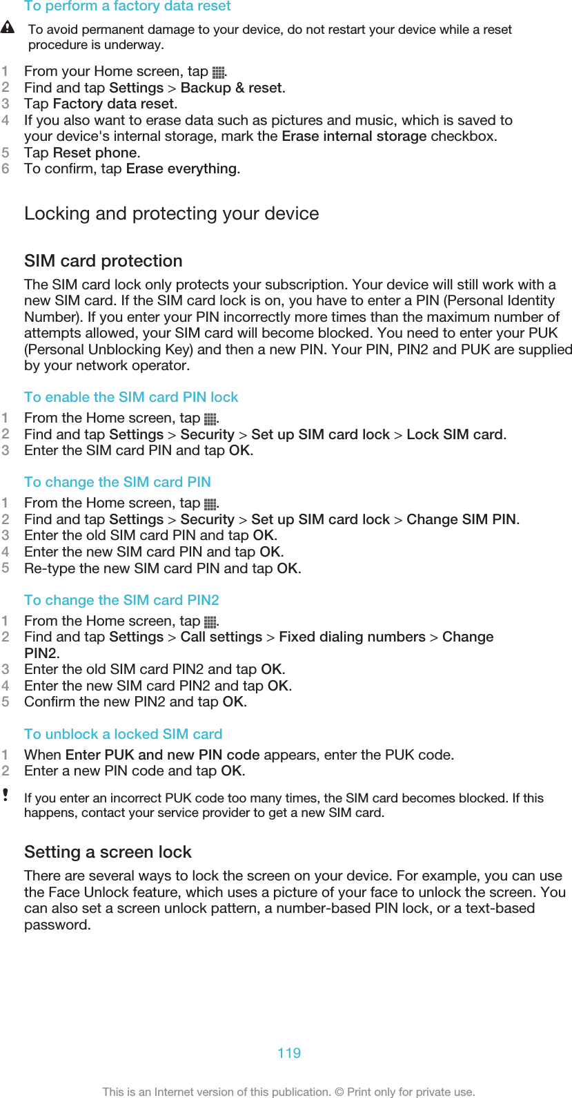 To perform a factory data resetTo avoid permanent damage to your device, do not restart your device while a resetprocedure is underway.1From your Home screen, tap  .2Find and tap Settings &gt; Backup &amp; reset.3Tap Factory data reset.4If you also want to erase data such as pictures and music, which is saved toyour device&apos;s internal storage, mark the Erase internal storage checkbox.5Tap Reset phone.6To confirm, tap Erase everything.Locking and protecting your deviceSIM card protectionThe SIM card lock only protects your subscription. Your device will still work with anew SIM card. If the SIM card lock is on, you have to enter a PIN (Personal IdentityNumber). If you enter your PIN incorrectly more times than the maximum number ofattempts allowed, your SIM card will become blocked. You need to enter your PUK(Personal Unblocking Key) and then a new PIN. Your PIN, PIN2 and PUK are suppliedby your network operator.To enable the SIM card PIN lock1From the Home screen, tap  .2Find and tap Settings &gt; Security &gt; Set up SIM card lock &gt; Lock SIM card.3Enter the SIM card PIN and tap OK.To change the SIM card PIN1From the Home screen, tap  .2Find and tap Settings &gt; Security &gt; Set up SIM card lock &gt; Change SIM PIN.3Enter the old SIM card PIN and tap OK.4Enter the new SIM card PIN and tap OK.5Re-type the new SIM card PIN and tap OK.To change the SIM card PIN21From the Home screen, tap  .2Find and tap Settings &gt; Call settings &gt; Fixed dialing numbers &gt; ChangePIN2.3Enter the old SIM card PIN2 and tap OK.4Enter the new SIM card PIN2 and tap OK.5Confirm the new PIN2 and tap OK.To unblock a locked SIM card1When Enter PUK and new PIN code appears, enter the PUK code.2Enter a new PIN code and tap OK.If you enter an incorrect PUK code too many times, the SIM card becomes blocked. If thishappens, contact your service provider to get a new SIM card.Setting a screen lockThere are several ways to lock the screen on your device. For example, you can usethe Face Unlock feature, which uses a picture of your face to unlock the screen. Youcan also set a screen unlock pattern, a number-based PIN lock, or a text-basedpassword.119This is an Internet version of this publication. © Print only for private use.