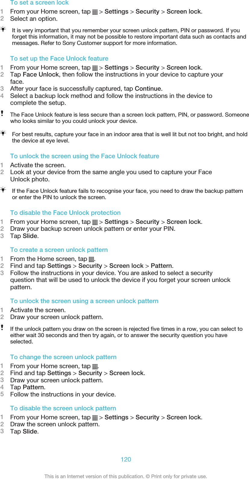 To set a screen lock1From your Home screen, tap   &gt; Settings &gt; Security &gt; Screen lock.2Select an option.It is very important that you remember your screen unlock pattern, PIN or password. If youforget this information, it may not be possible to restore important data such as contacts andmessages. Refer to Sony Customer support for more information.To set up the Face Unlock feature1From your Home screen, tap   &gt; Settings &gt; Security &gt; Screen lock.2Tap Face Unlock, then follow the instructions in your device to capture yourface.3After your face is successfully captured, tap Continue.4Select a backup lock method and follow the instructions in the device tocomplete the setup.The Face Unlock feature is less secure than a screen lock pattern, PIN, or password. Someonewho looks similar to you could unlock your device.For best results, capture your face in an indoor area that is well lit but not too bright, and holdthe device at eye level.To unlock the screen using the Face Unlock feature1Activate the screen.2Look at your device from the same angle you used to capture your FaceUnlock photo.If the Face Unlock feature fails to recognise your face, you need to draw the backup patternor enter the PIN to unlock the screen.To disable the Face Unlock protection1From your Home screen, tap   &gt; Settings &gt; Security &gt; Screen lock.2Draw your backup screen unlock pattern or enter your PIN.3Tap Slide.To create a screen unlock pattern1From the Home screen, tap  .2Find and tap Settings &gt; Security &gt; Screen lock &gt; Pattern.3Follow the instructions in your device. You are asked to select a securityquestion that will be used to unlock the device if you forget your screen unlockpattern.To unlock the screen using a screen unlock pattern1Activate the screen.2Draw your screen unlock pattern.If the unlock pattern you draw on the screen is rejected five times in a row, you can select toeither wait 30 seconds and then try again, or to answer the security question you haveselected.To change the screen unlock pattern1From your Home screen, tap  .2Find and tap Settings &gt; Security &gt; Screen lock.3Draw your screen unlock pattern.4Tap Pattern.5Follow the instructions in your device.To disable the screen unlock pattern1From your Home screen, tap   &gt; Settings &gt; Security &gt; Screen lock.2Draw the screen unlock pattern.3Tap Slide.120This is an Internet version of this publication. © Print only for private use.