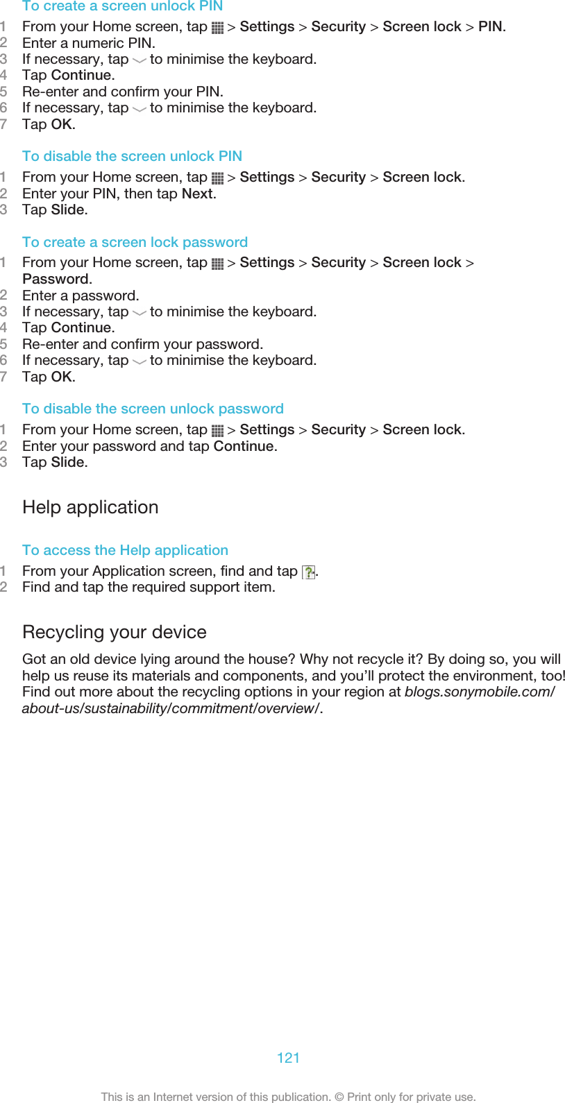 To create a screen unlock PIN1From your Home screen, tap   &gt; Settings &gt; Security &gt; Screen lock &gt; PIN.2Enter a numeric PIN.3If necessary, tap   to minimise the keyboard.4Tap Continue.5Re-enter and confirm your PIN.6If necessary, tap   to minimise the keyboard.7Tap OK.To disable the screen unlock PIN1From your Home screen, tap   &gt; Settings &gt; Security &gt; Screen lock.2Enter your PIN, then tap Next.3Tap Slide.To create a screen lock password1From your Home screen, tap   &gt; Settings &gt; Security &gt; Screen lock &gt;Password.2Enter a password.3If necessary, tap   to minimise the keyboard.4Tap Continue.5Re-enter and confirm your password.6If necessary, tap   to minimise the keyboard.7Tap OK.To disable the screen unlock password1From your Home screen, tap   &gt; Settings &gt; Security &gt; Screen lock.2Enter your password and tap Continue.3Tap Slide.Help applicationTo access the Help application1From your Application screen, find and tap  .2Find and tap the required support item.Recycling your deviceGot an old device lying around the house? Why not recycle it? By doing so, you willhelp us reuse its materials and components, and you’ll protect the environment, too!Find out more about the recycling options in your region at blogs.sonymobile.com/about-us/sustainability/commitment/overview/.121This is an Internet version of this publication. © Print only for private use.