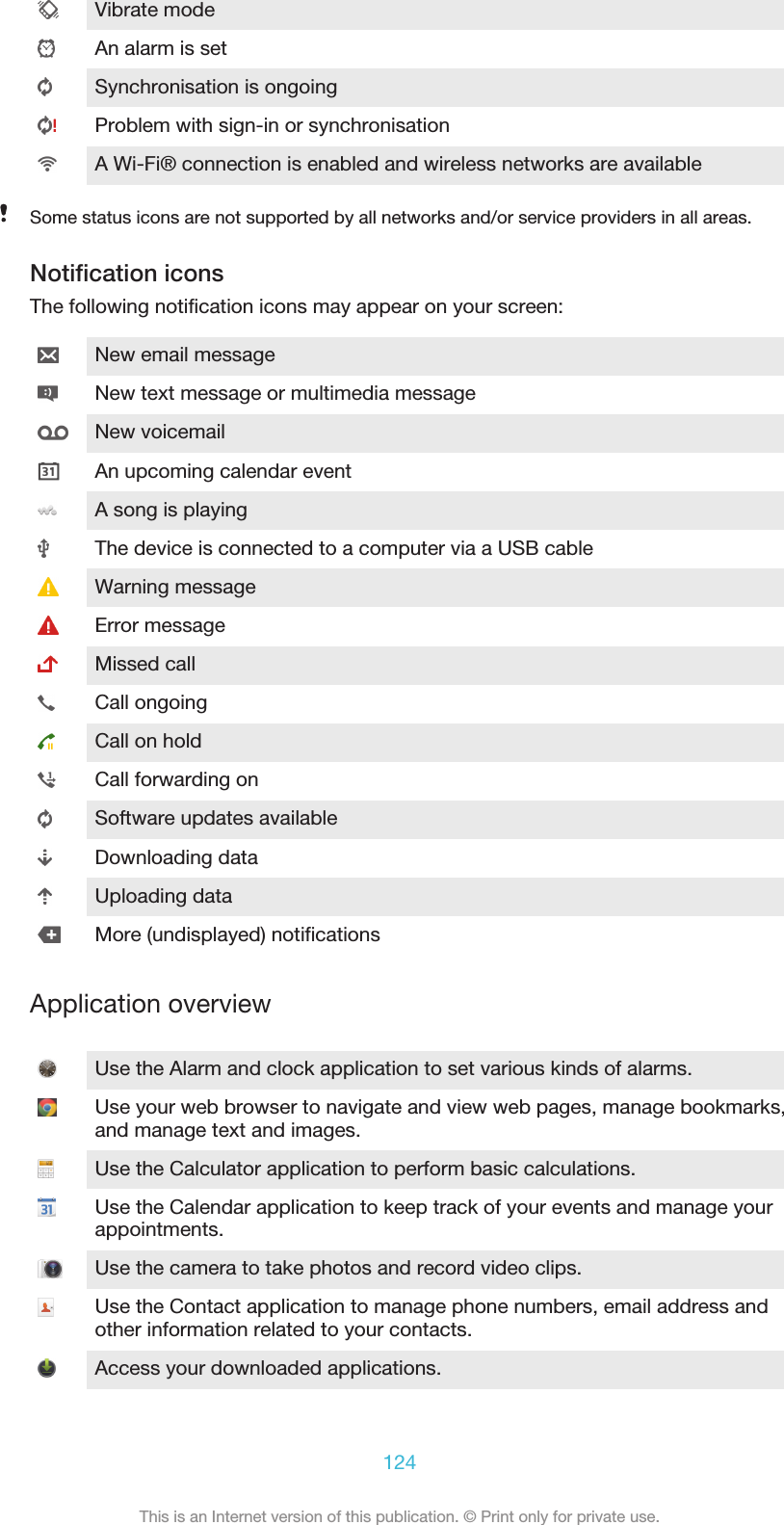 Vibrate modeAn alarm is setSynchronisation is ongoingProblem with sign-in or synchronisationA Wi-Fi® connection is enabled and wireless networks are availableSome status icons are not supported by all networks and/or service providers in all areas.Notification iconsThe following notification icons may appear on your screen:New email messageNew text message or multimedia messageNew voicemailAn upcoming calendar eventA song is playingThe device is connected to a computer via a USB cableWarning messageError messageMissed callCall ongoingCall on holdCall forwarding onSoftware updates availableDownloading dataUploading dataMore (undisplayed) notificationsApplication overviewUse the Alarm and clock application to set various kinds of alarms.Use your web browser to navigate and view web pages, manage bookmarks,and manage text and images.Use the Calculator application to perform basic calculations.Use the Calendar application to keep track of your events and manage yourappointments.Use the camera to take photos and record video clips.Use the Contact application to manage phone numbers, email address andother information related to your contacts.Access your downloaded applications.124This is an Internet version of this publication. © Print only for private use.