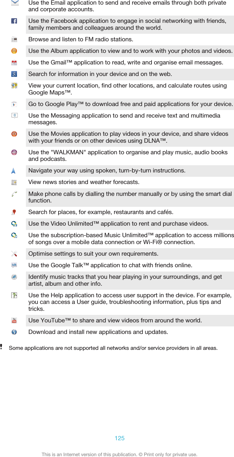 Use the Email application to send and receive emails through both privateand corporate accounts.Use the Facebook application to engage in social networking with friends,family members and colleagues around the world.Browse and listen to FM radio stations.Use the Album application to view and to work with your photos and videos.Use the Gmail™ application to read, write and organise email messages.Search for information in your device and on the web.View your current location, find other locations, and calculate routes usingGoogle Maps™.Go to Google Play™ to download free and paid applications for your device.Use the Messaging application to send and receive text and multimediamessages.Use the Movies application to play videos in your device, and share videoswith your friends or on other devices using DLNA™.Use the &quot;WALKMAN&quot; application to organise and play music, audio booksand podcasts.Navigate your way using spoken, turn-by-turn instructions.View news stories and weather forecasts.Make phone calls by dialling the number manually or by using the smart dialfunction.Search for places, for example, restaurants and cafés.Use the Video Unlimited™ application to rent and purchase videos.Use the subscription-based Music Unlimited™ application to access millionsof songs over a mobile data connection or Wi-Fi® connection.Optimise settings to suit your own requirements.Use the Google Talk™ application to chat with friends online.Identify music tracks that you hear playing in your surroundings, and getartist, album and other info.Use the Help application to access user support in the device. For example,you can access a User guide, troubleshooting information, plus tips andtricks.Use YouTube™ to share and view videos from around the world.Download and install new applications and updates.Some applications are not supported all networks and/or service providers in all areas.125This is an Internet version of this publication. © Print only for private use.