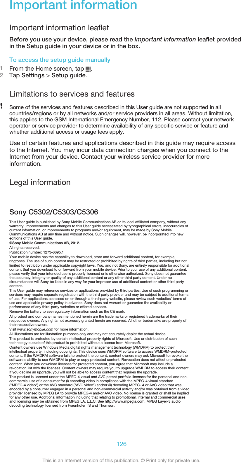 Important informationImportant information leafletBefore you use your device, please read the Important information leaflet providedin the Setup guide in your device or in the box.To access the setup guide manually1From the Home screen, tap  .2Tap Settings &gt; Setup guide.Limitations to services and featuresSome of the services and features described in this User guide are not supported in allcountries/regions or by all networks and/or service providers in all areas. Without limitation,this applies to the GSM International Emergency Number, 112. Please contact your networkoperator or service provider to determine availability of any specific service or feature andwhether additional access or usage fees apply.Use of certain features and applications described in this guide may require accessto the Internet. You may incur data connection charges when you connect to theInternet from your device. Contact your wireless service provider for moreinformation.Legal informationSony C5302/C5303/C5306This User guide is published by Sony Mobile Communications AB or its local affiliated company, without anywarranty. Improvements and changes to this User guide necessitated by typographical errors, inaccuracies ofcurrent information, or improvements to programs and/or equipment, may be made by Sony MobileCommunications AB at any time and without notice. Such changes will, however, be incorporated into neweditions of this User guide.©Sony Mobile Communications AB, 2012.All rights reserved.Publication number: 1273-6695.1Your mobile device has the capability to download, store and forward additional content, for example,ringtones. The use of such content may be restricted or prohibited by rights of third parties, including but notlimited to restriction under applicable copyright laws. You, and not Sony, are entirely responsible for additionalcontent that you download to or forward from your mobile device. Prior to your use of any additional content,please verify that your intended use is properly licensed or is otherwise authorized. Sony does not guaranteethe accuracy, integrity or quality of any additional content or any other third party content. Under nocircumstances will Sony be liable in any way for your improper use of additional content or other third partycontent.This User guide may reference services or applications provided by third parties. Use of such programming orservices may require separate registration with the third party provider and may be subject to additional termsof use. For applications accessed on or through a third-party website, please review such websites’ terms ofuse and applicable privacy policy in advance. Sony does not warrant or guarantee the availability orperformance of any third-party websites or offered services.Remove the battery to see regulatory information such as the CE mark.All product and company names mentioned herein are the trademarks or registered trademarks of theirrespective owners. Any rights not expressly granted herein are reserved. All other trademarks are property oftheir respective owners.Visit www.sonymobile.com for more information.All illustrations are for illustration purposes only and may not accurately depict the actual device.This product is protected by certain intellectual property rights of Microsoft. Use or distribution of suchtechnology outside of this product is prohibited without a license from Microsoft.Content owners use Windows Media digital rights management technology (WMDRM) to protect theirintellectual property, including copyrights. This device uses WMDRM software to access WMDRM-protectedcontent. If the WMDRM software fails to protect the content, content owners may ask Microsoft to revoke thesoftware&apos;s ability to use WMDRM to play or copy protected content. Revocation does not affect unprotectedcontent. When you download licenses for protected content, you agree that Microsoft may include arevocation list with the licenses. Content owners may require you to upgrade WMDRM to access their content.If you decline an upgrade, you will not be able to access content that requires the upgrade.This product is licensed under the MPEG-4 visual and AVC patent portfolio licenses for the personal and non-commercial use of a consumer for (i) encoding video in compliance with the MPEG-4 visual standard(&quot;MPEG-4 video&quot;) or the AVC standard (&quot;AVC video&quot;) and/or (ii) decoding MPEG- 4 or AVC video that wasencoded by a consumer engaged in a personal and non-commercial activity and/or was obtained from a videoprovider licensed by MPEG LA to provide MPEG-4 and/or AVC video. No license is granted or shall be impliedfor any other use. Additional information including that relating to promotional, internal and commercial usesand licensing may be obtained from MPEG LA, L.L.C. See http://www.mpegla.com. MPEG Layer-3 audiodecoding technology licensed from Fraunhofer IIS and Thomson.126This is an Internet version of this publication. © Print only for private use.