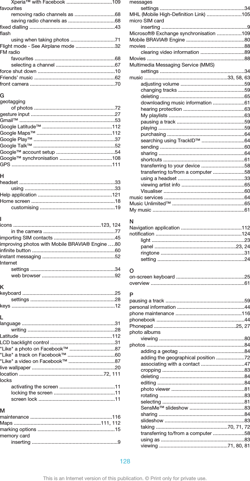 Xperia™ with Facebook ................................109favouritesremoving radio channels as ............................68saving radio channels as .................................68fixed dialling ............................................................43flashusing when taking photos ...............................71Flight mode - See Airplane mode ............................32FM radiofavourites .........................................................68selecting a channel ..........................................67force shut down ......................................................10Friends’ music .........................................................62front camera ............................................................70Ggeotaggingof photos .........................................................72gesture input ...........................................................27Gmail™ ....................................................................53Google Latitude™ .................................................112Google Maps™ .....................................................112Google Play™ .........................................................37Google Talk™ ..........................................................52Google™ account setup .........................................54Google™ synchronisation .....................................108GPS .......................................................................111Hheadset ....................................................................33using ................................................................33Help application ....................................................121Home screen ...........................................................18customising .....................................................19Iicons ..............................................................123, 124in the camera ...................................................77importing SIM contacts ...........................................45improving photos with Mobile BRAVIA® Engine ....80infinite button ...........................................................60instant messaging ...................................................52Internetsettings ............................................................34web browser ....................................................92Kkeyboard .................................................................25settings ............................................................28keys .........................................................................12Llanguage ..................................................................31writing ..............................................................28Latitude .................................................................112LCD backlight control ..............................................31&quot;Like&quot; a photo on Facebook™ ................................87&quot;Like&quot; a track on Facebook™ .................................60&quot;Like&quot; a video on Facebook™ .................................87live wallpaper ...........................................................20location ............................................................72, 111locksactivating the screen .......................................11locking the screen ...........................................11screen lock ......................................................11Mmaintenance ..........................................................116Maps ..............................................................111, 112marking options .......................................................15memory cardinserting .............................................................9messagessettings ............................................................34MHL (Mobile High-Definition Link) ........................105micro SIM cardinserting .............................................................9Microsoft® Exchange synchronisation .................109Mobile BRAVIA® Engine .........................................80movies .....................................................................88clearing video information ...............................89Movies .....................................................................88Multimedia Messaging Service (MMS)settings ............................................................34music ...........................................................33, 58, 63adjusting volume .............................................59changing tracks ...............................................59deleting ............................................................65downloading music information ......................61hearing protection ...........................................63My playlists ......................................................63pausing a track ................................................59playing .............................................................59purchasing .......................................................64searching using TrackID™ ..............................64sending ............................................................60sharing .............................................................64shortcuts .........................................................61transferring to your device ..............................58transferring to/from a computer ......................58using a headset ...............................................33viewing artist info ............................................65Visualiser .........................................................60music services .........................................................64Music Unlimited™ ...................................................65My music .................................................................61NNavigation application ...........................................112notification .............................................................124light ..................................................................23panel ..........................................................23, 24ringtone ...........................................................31setting ..............................................................24Oon-screen keyboard ................................................25overview ..................................................................61Ppausing a track ........................................................59personal information ................................................44phone maintenance ...............................................116phonebook ..............................................................44Phonepad ..........................................................25, 27photo albumsviewing ............................................................80photos .....................................................................84adding a geotag ..............................................84adding the geographical position ....................72associating with a contact ..............................47cropping ..........................................................83deleting ............................................................84editing ..............................................................84photo viewer ....................................................81rotating ............................................................83selecting ..........................................................81SensMe™ slideshow .......................................83sharing .............................................................84slideshow ........................................................83taking ...................................................70, 71, 72transferring to/from a computer ......................58using as ...........................................................83viewing ................................................71, 80, 81128This is an Internet version of this publication. © Print only for private use.