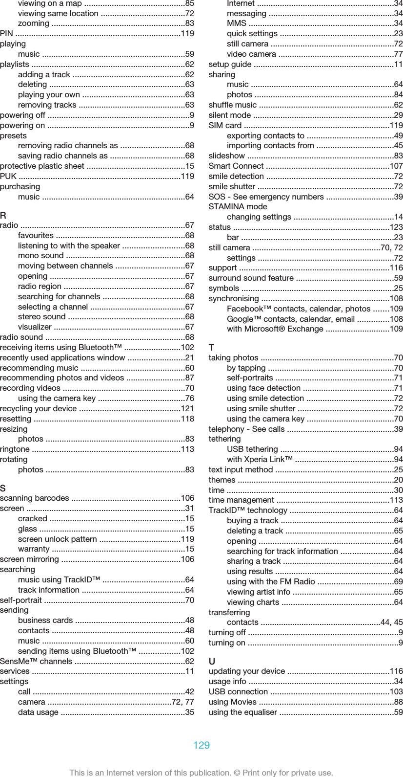 viewing on a map ............................................85viewing same location .....................................72zooming ...........................................................83PIN .........................................................................119playingmusic ...............................................................59playlists ....................................................................62adding a track .................................................62deleting ............................................................63playing your own .............................................63removing tracks ...............................................63powering off ..............................................................9powering on ...............................................................9presetsremoving radio channels as ............................68saving radio channels as .................................68protective plastic sheet ...........................................15PUK .......................................................................119purchasingmusic ...............................................................64Rradio ........................................................................67favourites .........................................................68listening to with the speaker ...........................68mono sound ....................................................68moving between channels ..............................67opening ...........................................................67radio region .....................................................67searching for channels ....................................68selecting a channel ..........................................67stereo sound ...................................................68visualizer ..........................................................67radio sound .............................................................68receiving items using Bluetooth™ .........................102recently used applications window .........................21recommending music ..............................................60recommending photos and videos ..........................87recording videos ......................................................70using the camera key ......................................76recycling your device ............................................121resetting .................................................................118resizingphotos .............................................................83ringtone .................................................................113rotatingphotos .............................................................83Sscanning barcodes ................................................106screen ......................................................................31cracked ............................................................15glass ................................................................15screen unlock pattern ....................................119warranty ...........................................................15screen mirroring ....................................................106searchingmusic using TrackID™ ....................................64track information .............................................64self-portrait ..............................................................70sendingbusiness cards ................................................48contacts ...........................................................48music ...............................................................60sending items using Bluetooth™ ..................102SensMe™ channels ................................................62services ...................................................................11settingscall ...................................................................42camera ......................................................72, 77data usage .......................................................35Internet ............................................................34messaging .......................................................34MMS ................................................................34quick settings ..................................................23still camera ......................................................72video camera ...................................................77setup guide ..............................................................11sharingmusic ...............................................................64photos .............................................................84shuffle music ...........................................................62silent mode ..............................................................29SIM card ................................................................119exporting contacts to ......................................49importing contacts from ..................................45slideshow ................................................................83Smart Connect ......................................................107smile detection ........................................................72smile shutter ............................................................72SOS - See emergency numbers ..............................39STAMINA modechanging settings ............................................14status .....................................................................123bar ...................................................................23still camera ........................................................70, 72settings ............................................................72support ..................................................................116surround sound feature ...........................................59symbols ...................................................................25synchronising ........................................................108Facebook™ contacts, calendar, photos .......109Google™ contacts, calendar, email ..............108with Microsoft® Exchange ............................109Ttaking photos ...........................................................70by tapping .......................................................70self-portraits ....................................................71using face detection ........................................71using smile detection ......................................72using smile shutter ..........................................72using the camera key ......................................70telephony - See calls ...............................................39tetheringUSB tethering ..................................................94with Xperia Link™ ...........................................94text input method ....................................................25themes .....................................................................20time ..........................................................................30time management ..................................................113TrackID™ technology ..............................................64buying a track ..................................................64deleting a track ................................................65opening ...........................................................64searching for track information .......................64sharing a track .................................................64using results ....................................................64using with the FM Radio .................................69viewing artist info ............................................65viewing charts .................................................64transferringcontacts .....................................................44, 45turning off ..................................................................9turning on ..................................................................9Uupdating your device .............................................116usage info ................................................................34USB connection ....................................................103using Movies ...........................................................88using the equaliser ..................................................59129This is an Internet version of this publication. © Print only for private use.
