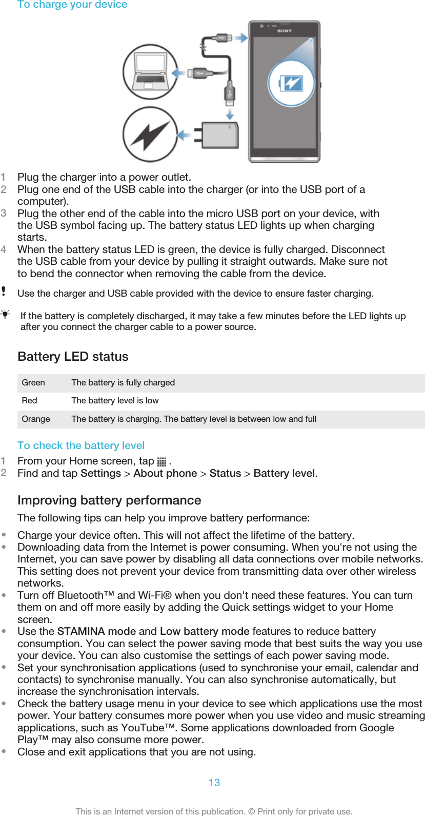 To charge your device1Plug the charger into a power outlet.2Plug one end of the USB cable into the charger (or into the USB port of acomputer).3Plug the other end of the cable into the micro USB port on your device, withthe USB symbol facing up. The battery status LED lights up when chargingstarts.4When the battery status LED is green, the device is fully charged. Disconnectthe USB cable from your device by pulling it straight outwards. Make sure notto bend the connector when removing the cable from the device.Use the charger and USB cable provided with the device to ensure faster charging.If the battery is completely discharged, it may take a few minutes before the LED lights upafter you connect the charger cable to a power source.Battery LED statusGreen The battery is fully chargedRed The battery level is lowOrange The battery is charging. The battery level is between low and fullTo check the battery level1From your Home screen, tap   .2Find and tap Settings &gt; About phone &gt; Status &gt; Battery level.Improving battery performanceThe following tips can help you improve battery performance:•Charge your device often. This will not affect the lifetime of the battery.•Downloading data from the Internet is power consuming. When you&apos;re not using theInternet, you can save power by disabling all data connections over mobile networks.This setting does not prevent your device from transmitting data over other wirelessnetworks.•Turn off Bluetooth™ and Wi-Fi® when you don&apos;t need these features. You can turnthem on and off more easily by adding the Quick settings widget to your Homescreen.•Use the STAMINA mode and Low battery mode features to reduce batteryconsumption. You can select the power saving mode that best suits the way you useyour device. You can also customise the settings of each power saving mode.•Set your synchronisation applications (used to synchronise your email, calendar andcontacts) to synchronise manually. You can also synchronise automatically, butincrease the synchronisation intervals.•Check the battery usage menu in your device to see which applications use the mostpower. Your battery consumes more power when you use video and music streamingapplications, such as YouTube™. Some applications downloaded from GooglePlay™ may also consume more power.•Close and exit applications that you are not using.13This is an Internet version of this publication. © Print only for private use.