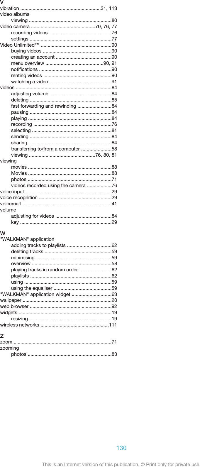 Vvibration ...........................................................31, 113video albumsviewing ............................................................80video camera ...............................................70, 76, 77recording videos ..............................................76settings ............................................................77Video Unlimited™ ....................................................90buying videos ..................................................90creating an account .........................................90menu overview ..........................................90, 91notifications .....................................................90renting videos ..................................................90watching a video .............................................91videos ......................................................................84adjusting volume .............................................84deleting ............................................................85fast forwarding and rewinding .........................84pausing ............................................................84playing .............................................................84recording .........................................................76selecting ..........................................................81sending ............................................................84sharing .............................................................84transferring to/from a computer ......................58viewing ................................................76, 80, 81viewingmovies .............................................................88Movies .............................................................88photos .............................................................71videos recorded using the camera ..................76voice input ...............................................................29voice recognition .....................................................29voicemail .................................................................41volumeadjusting for videos .........................................84key ...................................................................29W&quot;WALKMAN&quot; applicationadding tracks to playlists ................................62deleting tracks .................................................59minimising .......................................................59overview ..........................................................58playing tracks in random order .......................62playlists ...........................................................62using ................................................................59using the equaliser ..........................................59&quot;WALKMAN&quot; application widget .............................63wallpaper .................................................................20web browser ............................................................92widgets ....................................................................19resizing ............................................................19wireless networks ..................................................111Zzoom ........................................................................71zoomingphotos .............................................................83130This is an Internet version of this publication. © Print only for private use.