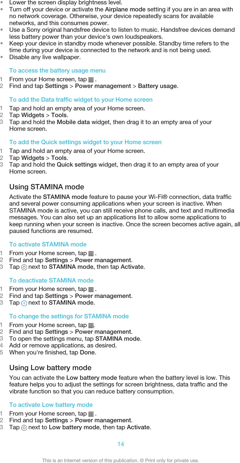 •Lower the screen display brightness level.•Turn off your device or activate the Airplane mode setting if you are in an area withno network coverage. Otherwise, your device repeatedly scans for availablenetworks, and this consumes power.•Use a Sony original handsfree device to listen to music. Handsfree devices demandless battery power than your device&apos;s own loudspeakers.•Keep your device in standby mode whenever possible. Standby time refers to thetime during your device is connected to the network and is not being used.•Disable any live wallpaper.To access the battery usage menu1From your Home screen, tap   .2Find and tap Settings &gt; Power management &gt; Battery usage.To add the Data traffic widget to your Home screen1Tap and hold an empty area of your Home screen.2Tap Widgets &gt; Tools.3Tap and hold the Mobile data widget, then drag it to an empty area of yourHome screen.To add the Quick settings widget to your Home screen1Tap and hold an empty area of your Home screen.2Tap Widgets &gt; Tools.3Tap and hold the Quick settings widget, then drag it to an empty area of yourHome screen.Using STAMINA modeActivate the STAMINA mode feature to pause your Wi-Fi® connection, data trafficand several power consuming applications when your screen is inactive. WhenSTAMINA mode is active, you can still receive phone calls, and text and multimediamessages. You can also set up an applications list to allow some applications tokeep running when your screen is inactive. Once the screen becomes active again, allpaused functions are resumed.To activate STAMINA mode1From your Home screen, tap   .2Find and tap Settings &gt; Power management.3Tap   next to STAMINA mode, then tap Activate.To deactivate STAMINA mode1From your Home screen, tap   .2Find and tap Settings &gt; Power management.3Tap   next to STAMINA mode.To change the settings for STAMINA mode1From your Home screen, tap  .2Find and tap Settings &gt; Power management.3To open the settings menu, tap STAMINA mode.4Add or remove applications, as desired.5When you&apos;re finished, tap Done.Using Low battery modeYou can activate the Low battery mode feature when the battery level is low. Thisfeature helps you to adjust the settings for screen brightness, data traffic and thevibrate function so that you can reduce battery consumption.To activate Low battery mode1From your Home screen, tap   .2Find and tap Settings &gt; Power management.3Tap   next to Low battery mode, then tap Activate.14This is an Internet version of this publication. © Print only for private use.