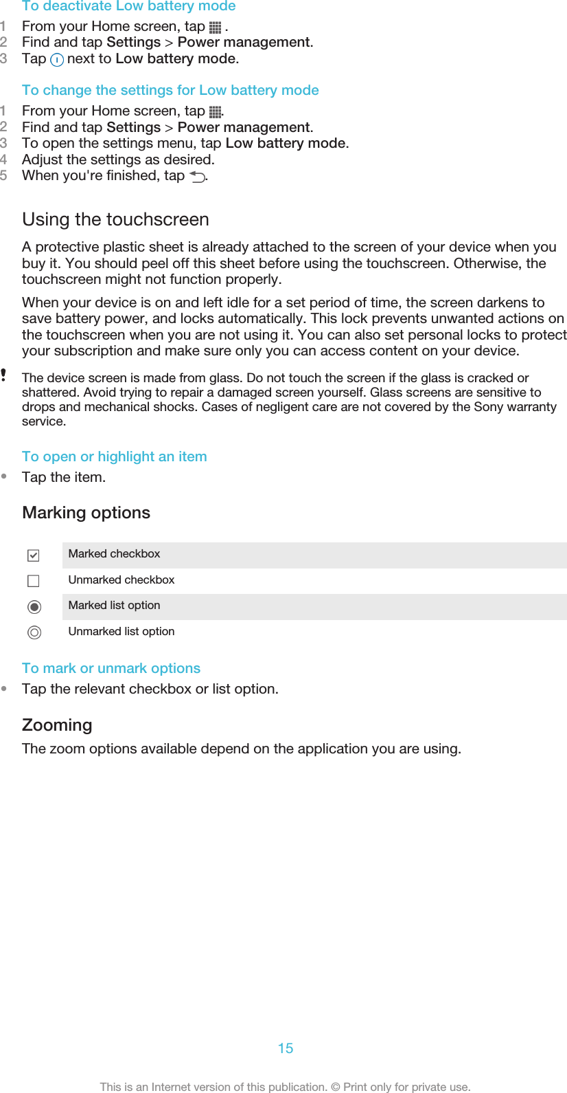 To deactivate Low battery mode1From your Home screen, tap   .2Find and tap Settings &gt; Power management.3Tap   next to Low battery mode.To change the settings for Low battery mode1From your Home screen, tap  .2Find and tap Settings &gt; Power management.3To open the settings menu, tap Low battery mode.4Adjust the settings as desired.5When you&apos;re finished, tap  .Using the touchscreenA protective plastic sheet is already attached to the screen of your device when youbuy it. You should peel off this sheet before using the touchscreen. Otherwise, thetouchscreen might not function properly.When your device is on and left idle for a set period of time, the screen darkens tosave battery power, and locks automatically. This lock prevents unwanted actions onthe touchscreen when you are not using it. You can also set personal locks to protectyour subscription and make sure only you can access content on your device.The device screen is made from glass. Do not touch the screen if the glass is cracked orshattered. Avoid trying to repair a damaged screen yourself. Glass screens are sensitive todrops and mechanical shocks. Cases of negligent care are not covered by the Sony warrantyservice.To open or highlight an item•Tap the item.Marking optionsMarked checkboxUnmarked checkboxMarked list optionUnmarked list optionTo mark or unmark options•Tap the relevant checkbox or list option.ZoomingThe zoom options available depend on the application you are using.15This is an Internet version of this publication. © Print only for private use.