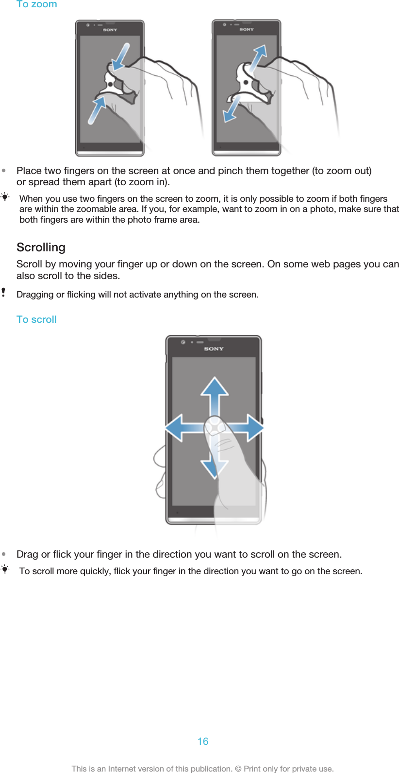 To zoom•Place two fingers on the screen at once and pinch them together (to zoom out)or spread them apart (to zoom in).When you use two fingers on the screen to zoom, it is only possible to zoom if both fingersare within the zoomable area. If you, for example, want to zoom in on a photo, make sure thatboth fingers are within the photo frame area.ScrollingScroll by moving your finger up or down on the screen. On some web pages you canalso scroll to the sides.Dragging or flicking will not activate anything on the screen.To scroll•Drag or flick your finger in the direction you want to scroll on the screen.To scroll more quickly, flick your finger in the direction you want to go on the screen.16This is an Internet version of this publication. © Print only for private use.