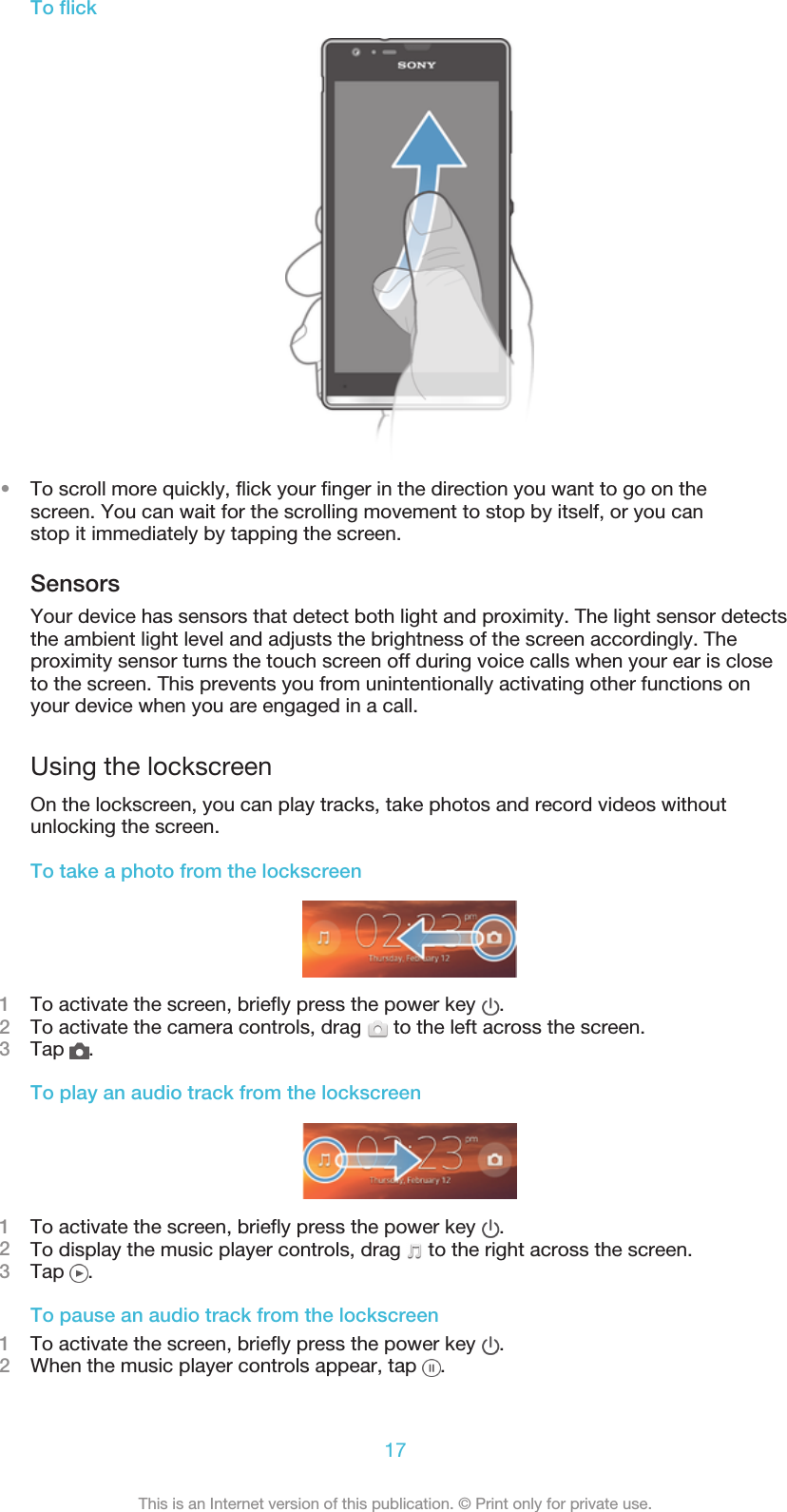 To flick•To scroll more quickly, flick your finger in the direction you want to go on thescreen. You can wait for the scrolling movement to stop by itself, or you canstop it immediately by tapping the screen.SensorsYour device has sensors that detect both light and proximity. The light sensor detectsthe ambient light level and adjusts the brightness of the screen accordingly. Theproximity sensor turns the touch screen off during voice calls when your ear is closeto the screen. This prevents you from unintentionally activating other functions onyour device when you are engaged in a call.Using the lockscreenOn the lockscreen, you can play tracks, take photos and record videos withoutunlocking the screen.To take a photo from the lockscreen1To activate the screen, briefly press the power key  .2To activate the camera controls, drag   to the left across the screen.3Tap  .To play an audio track from the lockscreen1To activate the screen, briefly press the power key  .2To display the music player controls, drag   to the right across the screen.3Tap  .To pause an audio track from the lockscreen1To activate the screen, briefly press the power key  .2When the music player controls appear, tap  .17This is an Internet version of this publication. © Print only for private use.