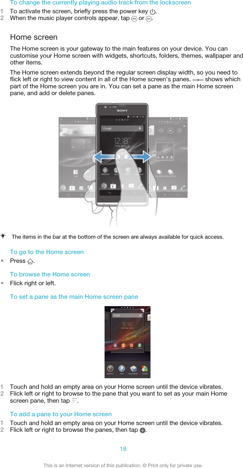 To change the currently playing audio track from the lockscreen1To activate the screen, briefly press the power key  .2When the music player controls appear, tap   or  .Home screenThe Home screen is your gateway to the main features on your device. You cancustomise your Home screen with widgets, shortcuts, folders, themes, wallpaper andother items.The Home screen extends beyond the regular screen display width, so you need toflick left or right to view content in all of the Home screen&apos;s panes.   shows whichpart of the Home screen you are in. You can set a pane as the main Home screenpane, and add or delete panes.The items in the bar at the bottom of the screen are always available for quick access.To go to the Home screen•Press  .To browse the Home screen•Flick right or left.To set a pane as the main Home screen pane1Touch and hold an empty area on your Home screen until the device vibrates.2Flick left or right to browse to the pane that you want to set as your main Homescreen pane, then tap  .To add a pane to your Home screen1Touch and hold an empty area on your Home screen until the device vibrates.2Flick left or right to browse the panes, then tap  .18This is an Internet version of this publication. © Print only for private use.