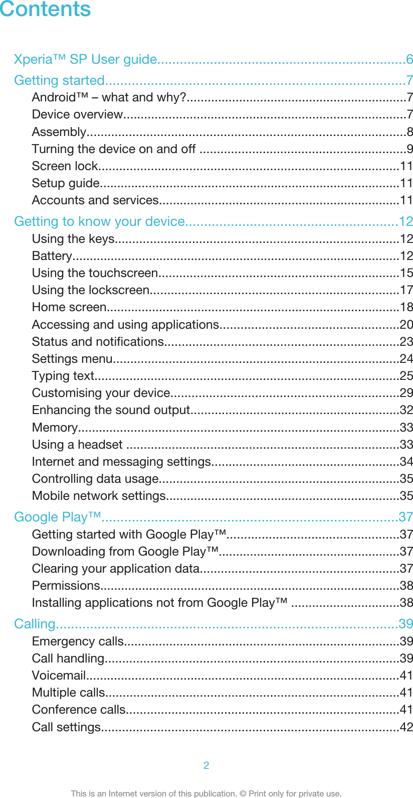 ContentsXperia™ SP User guide..................................................................6Getting started...............................................................................7Android™ – what and why?...............................................................7Device overview.................................................................................7Assembly...........................................................................................8Turning the device on and off ...........................................................9Screen lock......................................................................................11Setup guide......................................................................................11Accounts and services.....................................................................11Getting to know your device........................................................12Using the keys.................................................................................12Battery..............................................................................................12Using the touchscreen.....................................................................15Using the lockscreen.......................................................................17Home screen....................................................................................18Accessing and using applications...................................................20Status and notifications...................................................................23Settings menu..................................................................................24Typing text.......................................................................................25Customising your device.................................................................29Enhancing the sound output............................................................32Memory............................................................................................33Using a headset ..............................................................................33Internet and messaging settings......................................................34Controlling data usage.....................................................................35Mobile network settings...................................................................35Google Play™..............................................................................37Getting started with Google Play™.................................................37Downloading from Google Play™....................................................37Clearing your application data.........................................................37Permissions......................................................................................38Installing applications not from Google Play™ ...............................38Calling..........................................................................................39Emergency calls...............................................................................39Call handling....................................................................................39Voicemail..........................................................................................41Multiple calls....................................................................................41Conference calls..............................................................................41Call settings.....................................................................................422This is an Internet version of this publication. © Print only for private use.