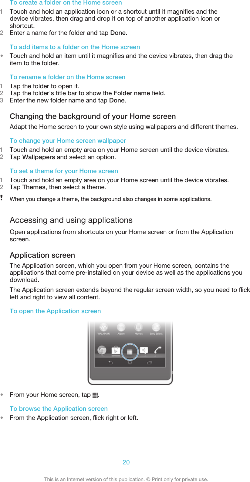 To create a folder on the Home screen1Touch and hold an application icon or a shortcut until it magnifies and thedevice vibrates, then drag and drop it on top of another application icon orshortcut.2Enter a name for the folder and tap Done.To add items to a folder on the Home screen•Touch and hold an item until it magnifies and the device vibrates, then drag theitem to the folder.To rename a folder on the Home screen1Tap the folder to open it.2Tap the folder&apos;s title bar to show the Folder name field.3Enter the new folder name and tap Done.Changing the background of your Home screenAdapt the Home screen to your own style using wallpapers and different themes.To change your Home screen wallpaper1Touch and hold an empty area on your Home screen until the device vibrates.2Tap Wallpapers and select an option.To set a theme for your Home screen1Touch and hold an empty area on your Home screen until the device vibrates.2Tap Themes, then select a theme.When you change a theme, the background also changes in some applications.Accessing and using applicationsOpen applications from shortcuts on your Home screen or from the Applicationscreen.Application screenThe Application screen, which you open from your Home screen, contains theapplications that come pre-installed on your device as well as the applications youdownload.The Application screen extends beyond the regular screen width, so you need to flickleft and right to view all content.To open the Application screen•From your Home screen, tap  .To browse the Application screen•From the Application screen, flick right or left.20This is an Internet version of this publication. © Print only for private use.