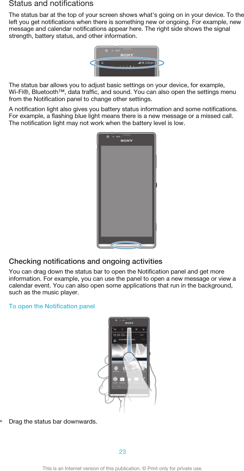 Status and notificationsThe status bar at the top of your screen shows what&apos;s going on in your device. To theleft you get notifications when there is something new or ongoing. For example, newmessage and calendar notifications appear here. The right side shows the signalstrength, battery status, and other information.The status bar allows you to adjust basic settings on your device, for example,Wi-Fi®, Bluetooth™, data traffic, and sound. You can also open the settings menufrom the Notification panel to change other settings.A notification light also gives you battery status information and some notifications.For example, a flashing blue light means there is a new message or a missed call.The notification light may not work when the battery level is low.Checking notifications and ongoing activitiesYou can drag down the status bar to open the Notification panel and get moreinformation. For example, you can use the panel to open a new message or view acalendar event. You can also open some applications that run in the background,such as the music player.To open the Notification panel•Drag the status bar downwards.23This is an Internet version of this publication. © Print only for private use.