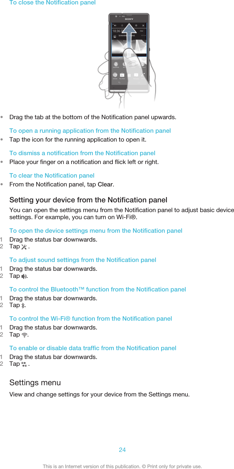 To close the Notification panel•Drag the tab at the bottom of the Notification panel upwards.To open a running application from the Notification panel•Tap the icon for the running application to open it.To dismiss a notification from the Notification panel•Place your finger on a notification and flick left or right.To clear the Notification panel•From the Notification panel, tap Clear.Setting your device from the Notification panelYou can open the settings menu from the Notification panel to adjust basic devicesettings. For example, you can turn on Wi-Fi®.To open the device settings menu from the Notification panel1Drag the status bar downwards.2Tap   .To adjust sound settings from the Notification panel1Drag the status bar downwards.2Tap  .To control the Bluetooth™ function from the Notification panel1Drag the status bar downwards.2Tap  .To control the Wi-Fi® function from the Notification panel1Drag the status bar downwards.2Tap  .To enable or disable data traffic from the Notification panel1Drag the status bar downwards.2Tap   .Settings menuView and change settings for your device from the Settings menu.24This is an Internet version of this publication. © Print only for private use.