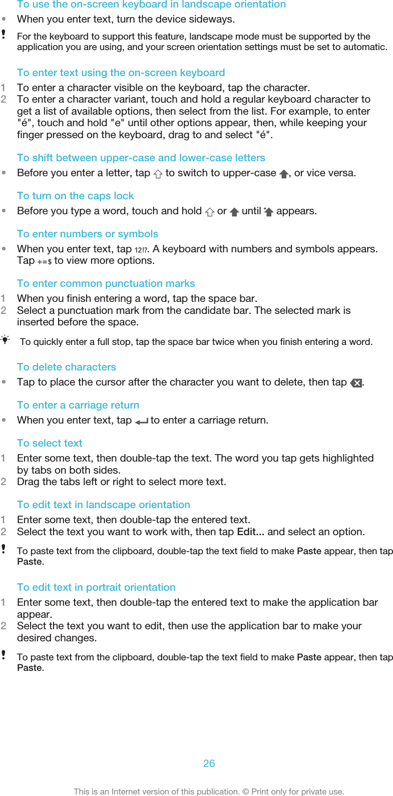 To use the on-screen keyboard in landscape orientation•When you enter text, turn the device sideways.For the keyboard to support this feature, landscape mode must be supported by theapplication you are using, and your screen orientation settings must be set to automatic.To enter text using the on-screen keyboard1To enter a character visible on the keyboard, tap the character.2To enter a character variant, touch and hold a regular keyboard character toget a list of available options, then select from the list. For example, to enter&quot;é&quot;, touch and hold &quot;e&quot; until other options appear, then, while keeping yourfinger pressed on the keyboard, drag to and select &quot;é&quot;.To shift between upper-case and lower-case letters•Before you enter a letter, tap   to switch to upper-case  , or vice versa.To turn on the caps lock•Before you type a word, touch and hold   or   until   appears.To enter numbers or symbols•When you enter text, tap  . A keyboard with numbers and symbols appears.Tap   to view more options.To enter common punctuation marks1When you finish entering a word, tap the space bar.2Select a punctuation mark from the candidate bar. The selected mark isinserted before the space.To quickly enter a full stop, tap the space bar twice when you finish entering a word.To delete characters•Tap to place the cursor after the character you want to delete, then tap  .To enter a carriage return•When you enter text, tap   to enter a carriage return.To select text1Enter some text, then double-tap the text. The word you tap gets highlightedby tabs on both sides.2Drag the tabs left or right to select more text.To edit text in landscape orientation1Enter some text, then double-tap the entered text.2Select the text you want to work with, then tap Edit... and select an option.To paste text from the clipboard, double-tap the text field to make Paste appear, then tapPaste.To edit text in portrait orientation1Enter some text, then double-tap the entered text to make the application barappear.2Select the text you want to edit, then use the application bar to make yourdesired changes.To paste text from the clipboard, double-tap the text field to make Paste appear, then tapPaste.26This is an Internet version of this publication. © Print only for private use.